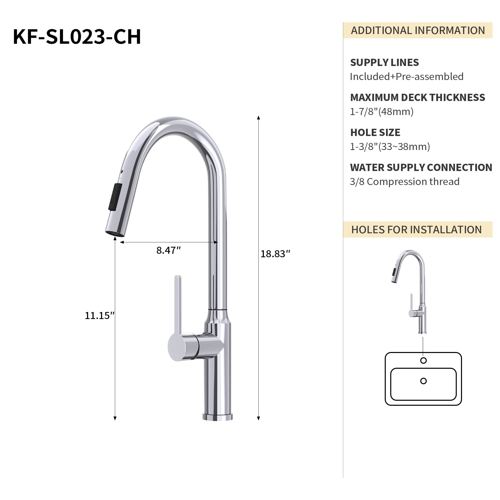 KF-SL023-CH

ADDITIONAL INFORMATION

SUPPLY LINES
Included+Pre-assembled

MAXIMUM DECK THICKNESS
1-7/8" (48mm)

HOLE SIZE
1-3/8" (33~38mm)

WATER SUPPLY CONNECTION
3/8 Compression thread

HOLES FOR INSTALLATION
8.47" x 18.83" x 11.15"