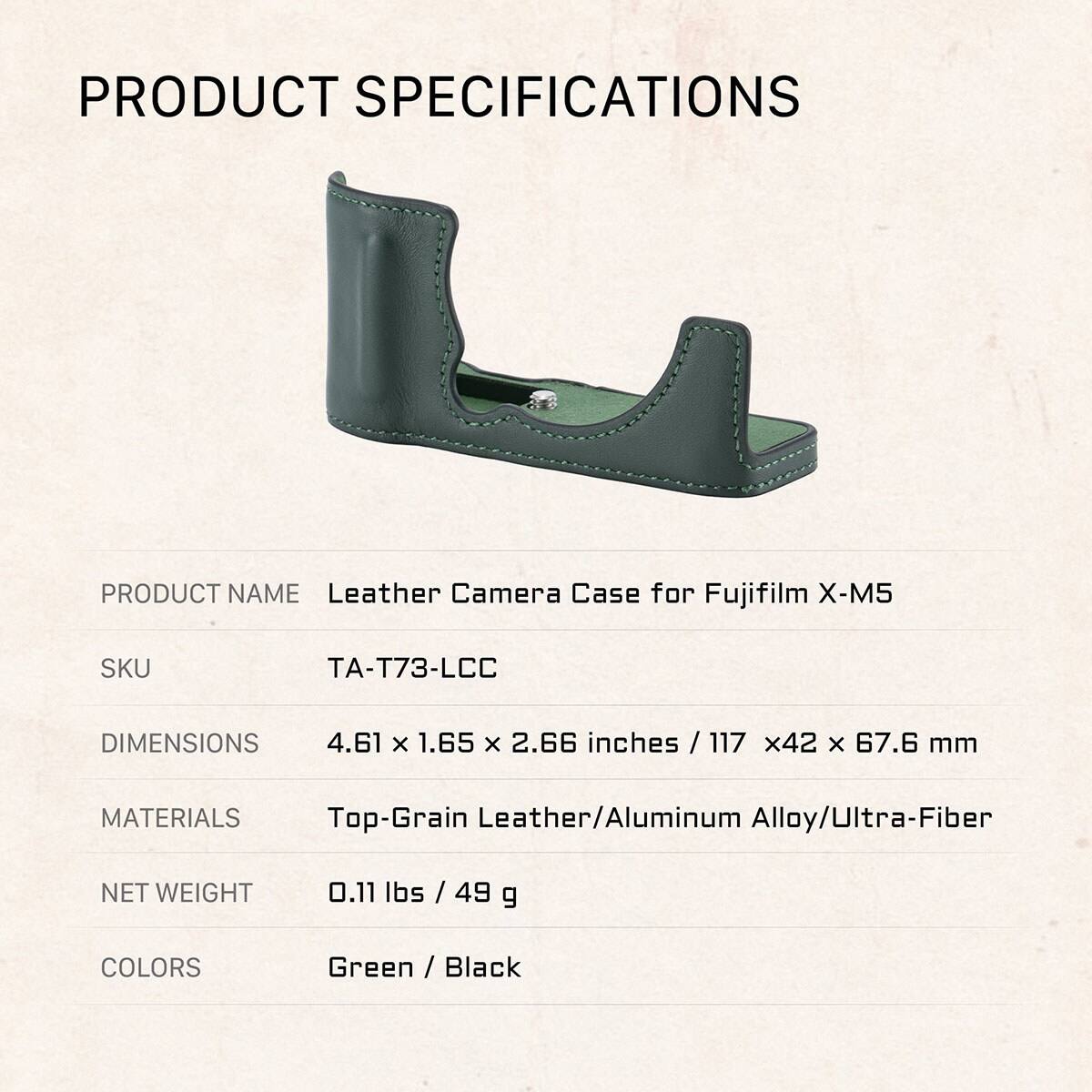 PRODUCT SPECIFICATIONS

PRODUCT NAME: Leather Camera Case for Fujifilm X-M5

SKU: TA-T73-LCC

DIMENSIONS: 4.61 x 1.65 x 2.66 inches / 117 x 42 x 67.6 mm

MATERIALS: Top-Grain Leather/Aluminum Alloy/Ultra-Fiber

NET WEIGHT: 0.11 lbs / 49 g

COLORS: Green / Black