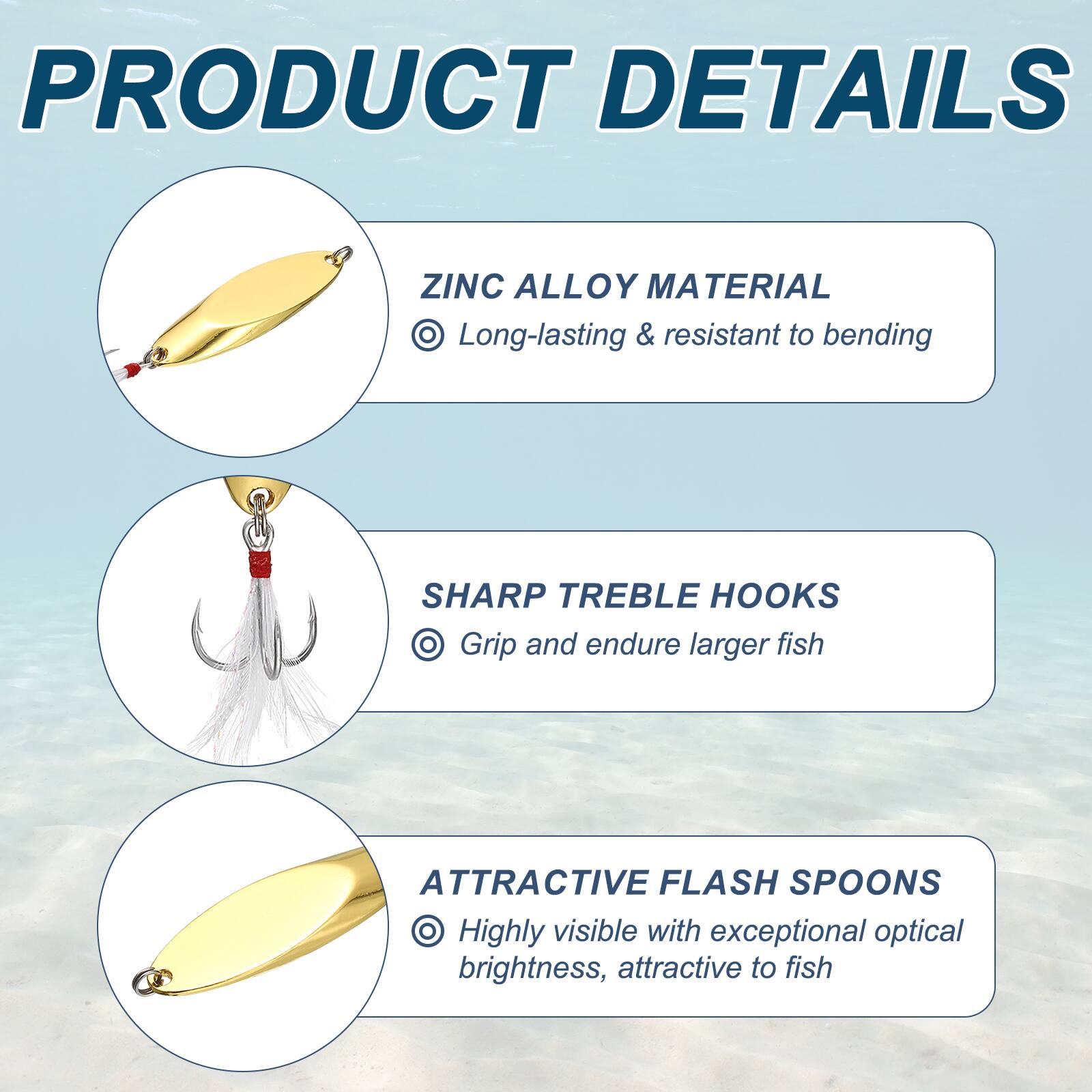 PRODUCT DETAILS

ZINC ALLOY MATERIAL
- Long-lasting & resistant to bending

SHARP TREBLE HOOKS
- Grip and endure larger fish

ATTRACTIVE FLASH SPOONS
- Highly visible with exceptional optical brightness, attractive to fish