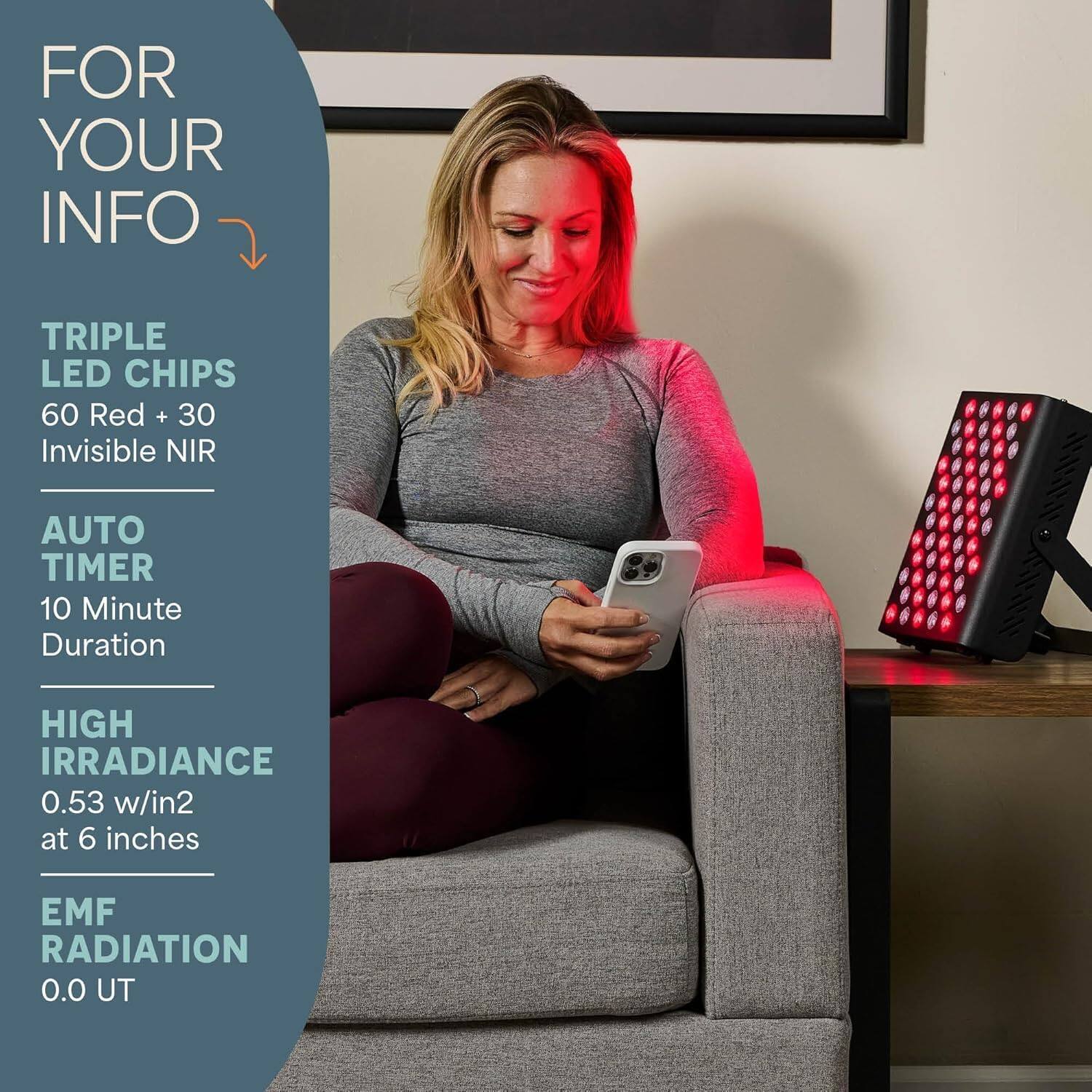 FOR YOUR INFO

TRIPLE LED CHIPS  
60 Red + 30 Invisible NIR

AUTO TIMER  
10 Minute Duration

HIGH IRRADIANCE  
0.53 w/in² at 6 inches

EMF RADIATION  
0.0 UT