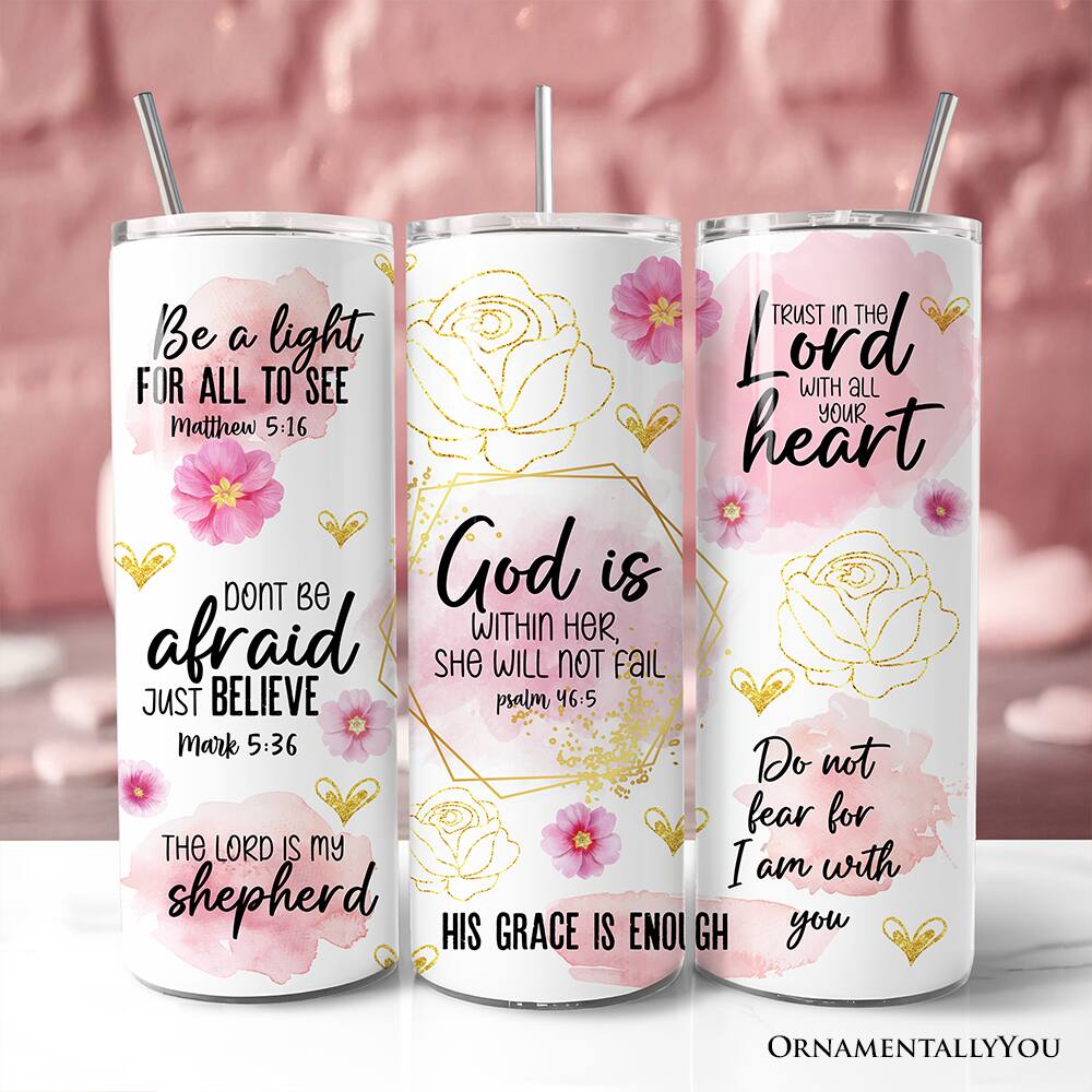 - Be a light for all to see  
  Matthew 5:16

- Don't be afraid  
  Just believe  
  Mark 5:36

- The Lord is my shepherd

- Trust in the Lord with all your heart

- God is within her, she will not fail  
  Psalm 46:5

- His grace is enough

- Do not fear for I am with you
