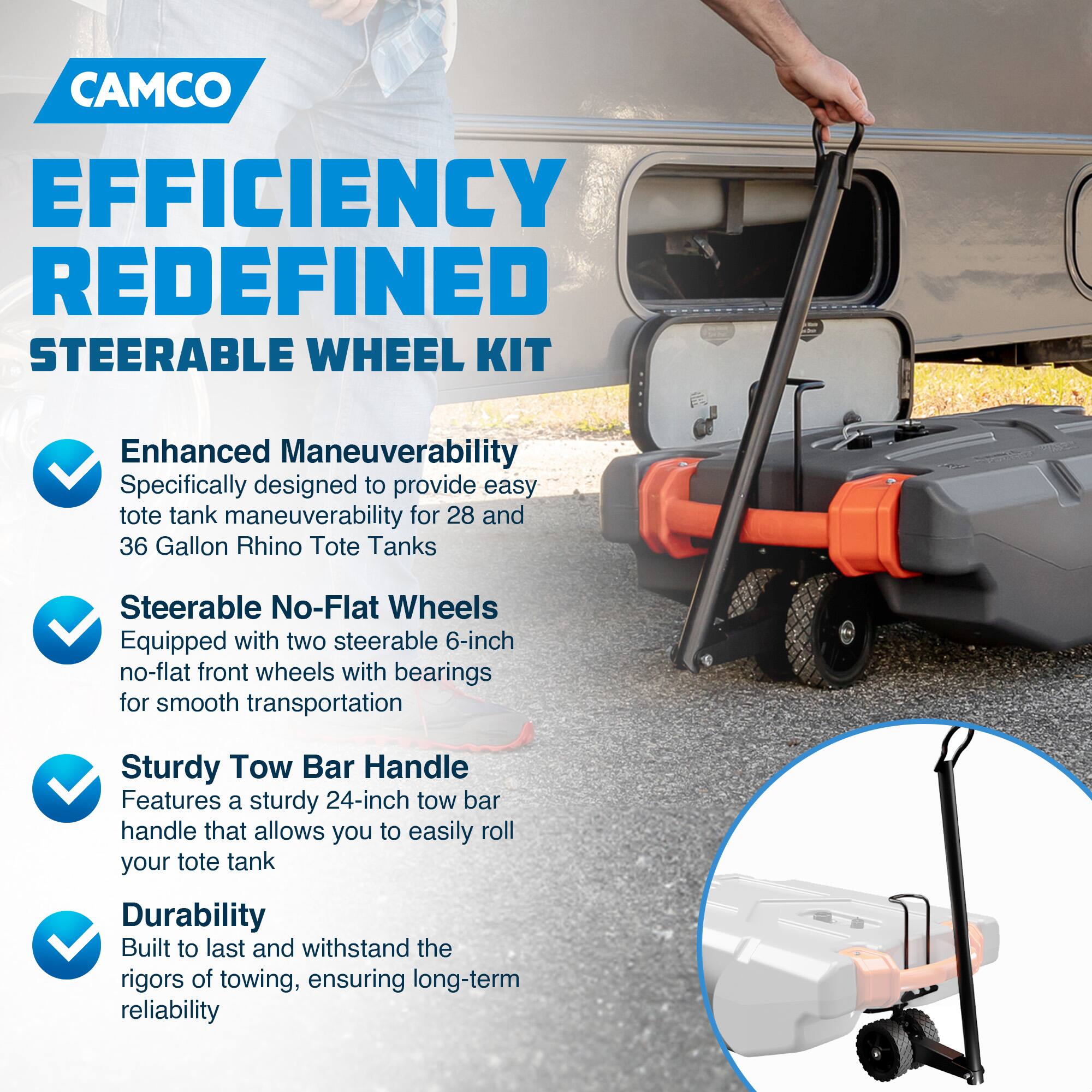 CAMCO  
EFFICIENCY REDEFINED  
STEERABLE WHEEL KIT  

- Enhanced Maneuverability  
  Specifically designed to provide easy tote tank maneuverability for 28 and 36 Gallon Rhino Tote Tanks  

- Steerable No-Flat Wheels  
  Equipped with two steerable 6-inch no-flat front wheels with bearings for smooth transportation  

- Sturdy Tow Bar Handle  
  Features a sturdy 24-inch tow bar handle that allows you to easily roll your tote tank  

- Durability  
  Built to last and withstand the rigors of towing, ensuring long-term reliability