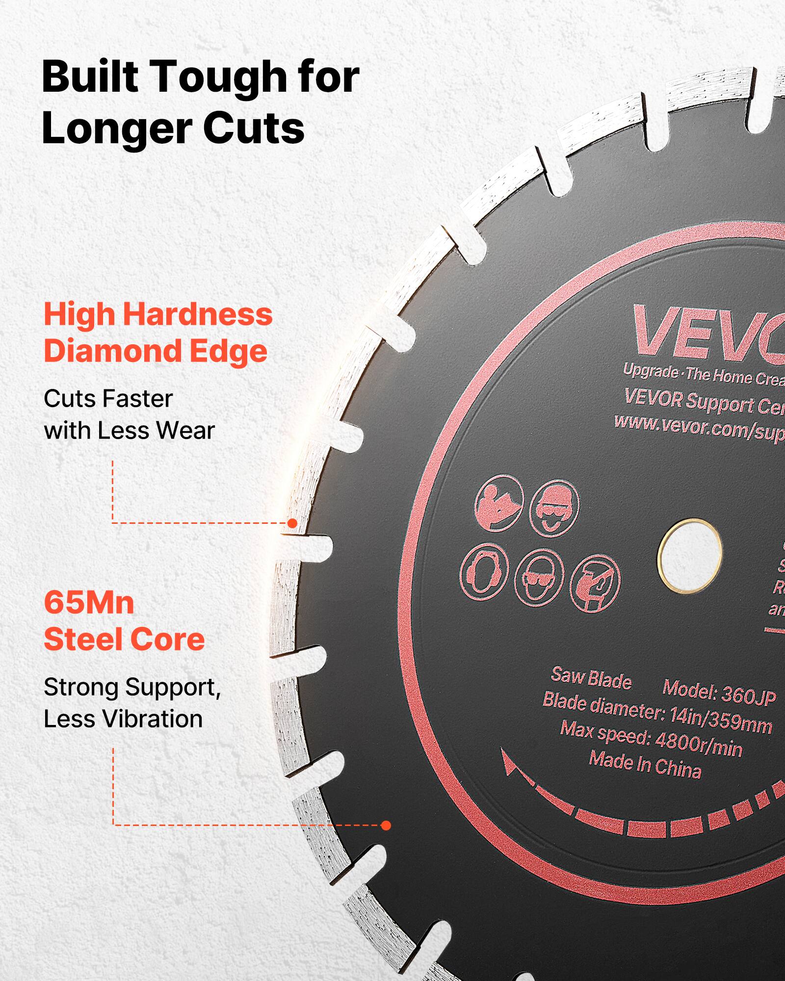 Built Tough for Longer Cuts

High Hardness Diamond Edge
Cuts Faster with Less Wear

65Mn Steel Core
Strong Support, Less Vibration

VEVO
Upgrade - The Home Creation
VEVOR Support Center
www.vevor.com/sup

Saw Blade
Model: 360JP
Blade diameter: 14in/359mm
Max speed: 4800r/min
Made in China