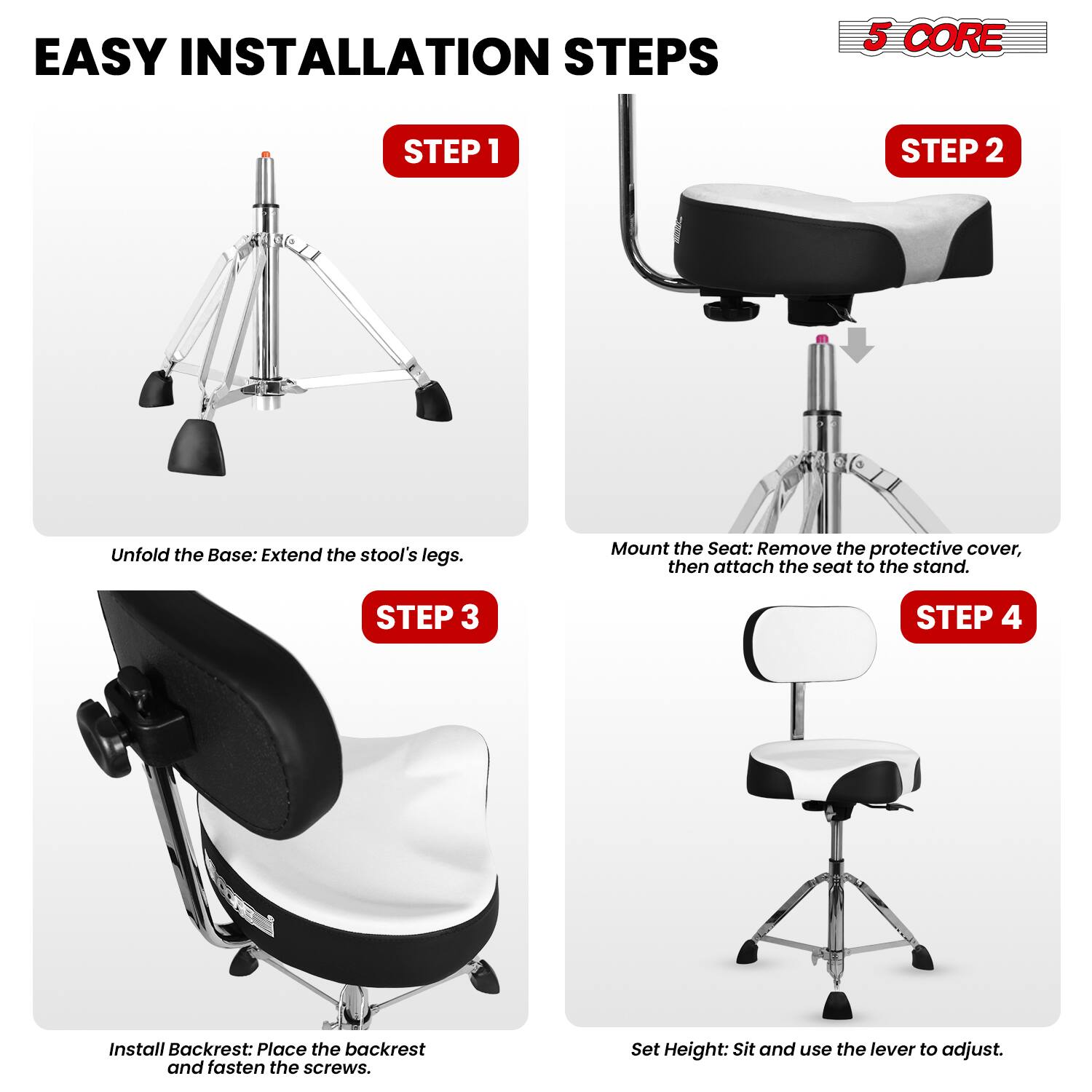 EASY INSTALLATION STEPS

5 CORE

STEP 1
Unfold the Base: Extend the stool's legs.

STEP 2
Mount the Seat: Remove the protective cover, then attach the seat to the stand.

STEP 3
Install Backrest: Place the backrest and fasten the screws.

STEP 4
Set Height: Sit and use the lever to adjust.