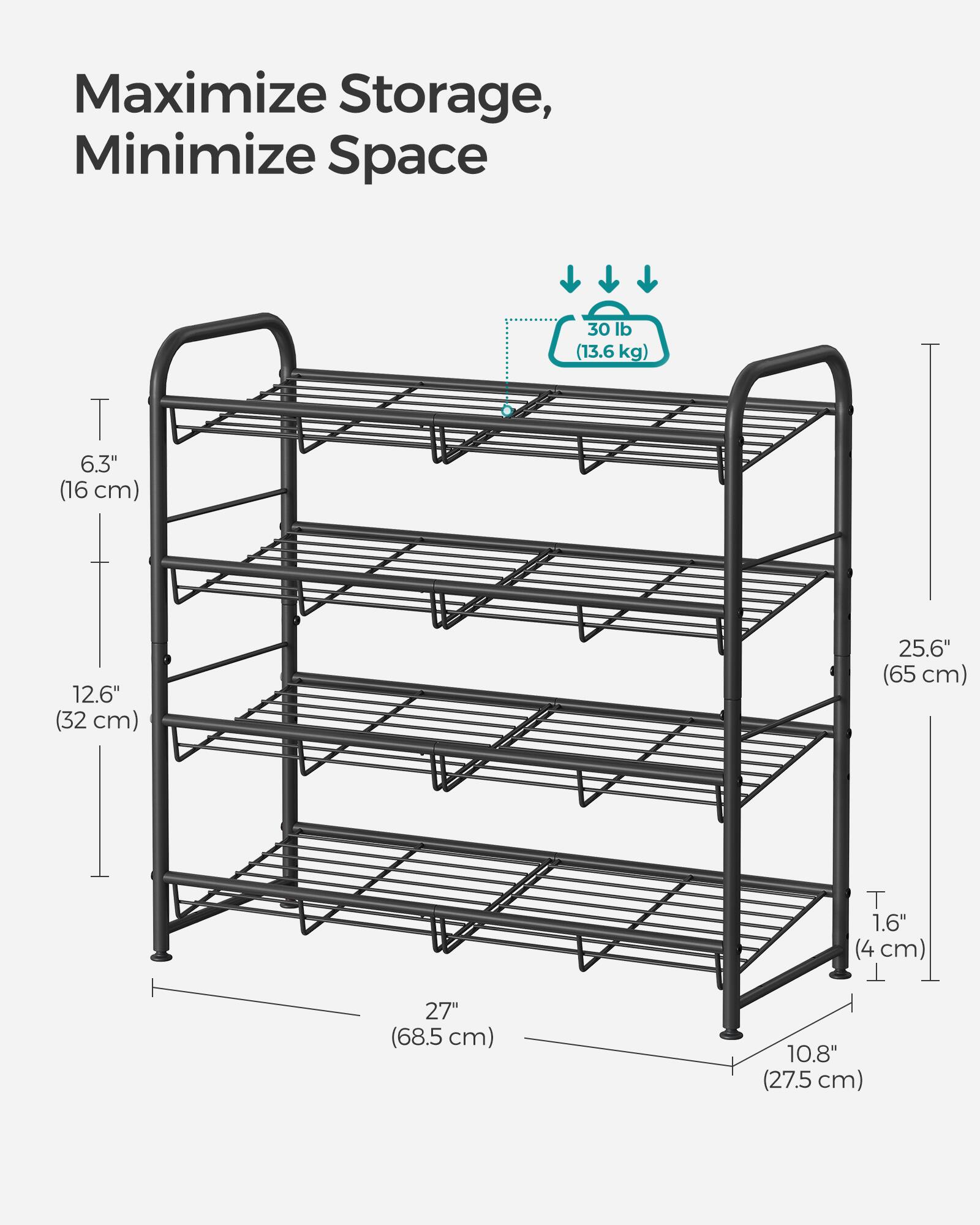 Maximize Storage, Minimize Space

30 lb (13.6 kg)

6.3" (16 cm)

12.6" (32 cm)

25.6" (65 cm)

1.6" (4 cm)

27" (68.5 cm)

10.8" (27.5 cm)