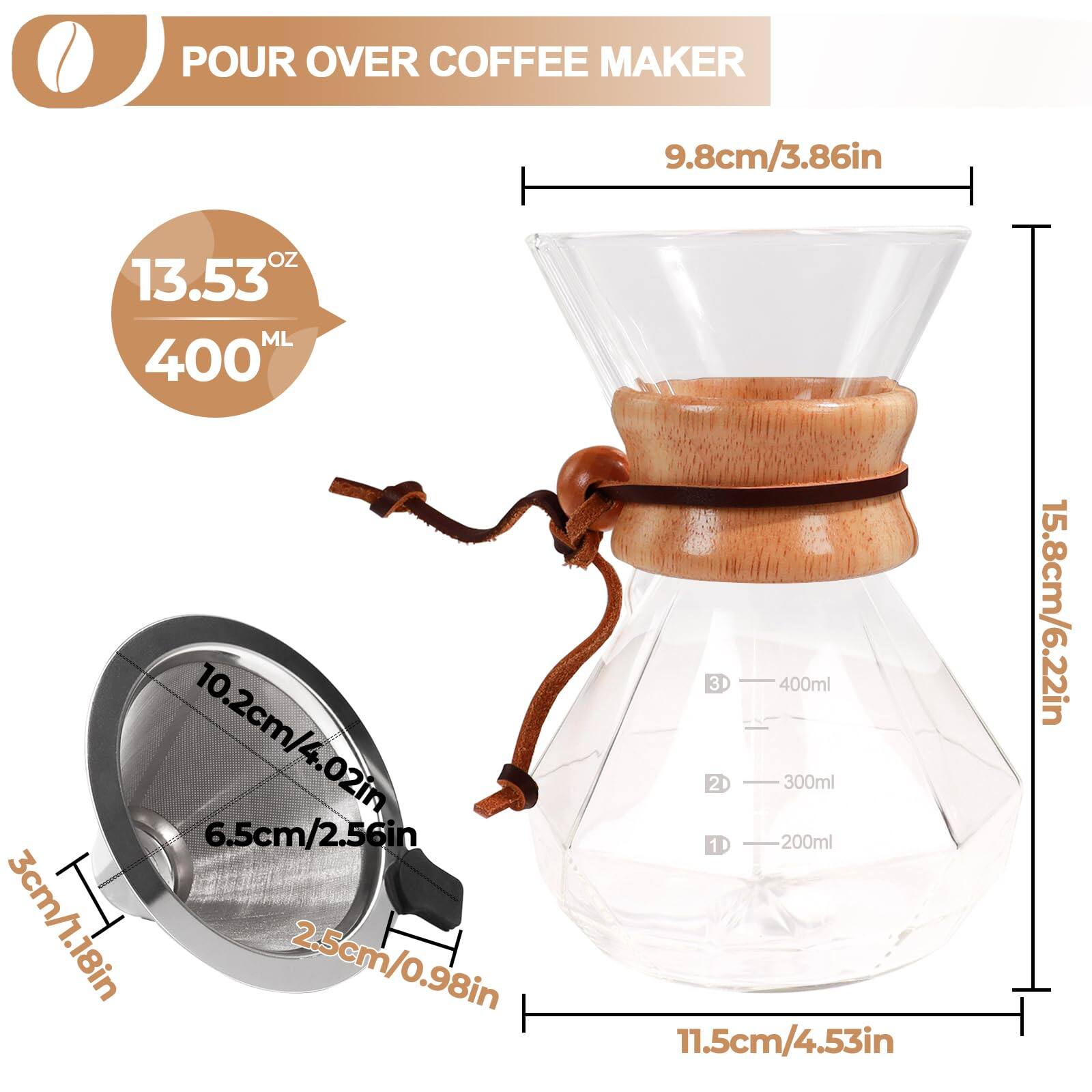 POUR OVER COFFEE MAKER

- 9.8cm/3.86in
- 13.53 OZ / 400 ML
- 10.2cm/4.02in
- 6.5cm/2.56in
- 3cm/1.18in
- 2.5cm/0.98in
- 11.5cm/4.53in
- 15.8cm/6.22in

- 400ml
- 300ml
- 200ml