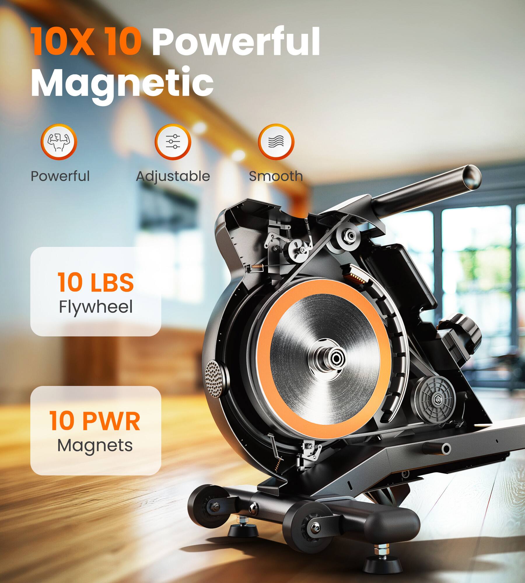 10X 10 Powerful Magnetic

- Powerful
- Adjustable
- Smooth

10 LBS Flywheel

10 PWR Magnets