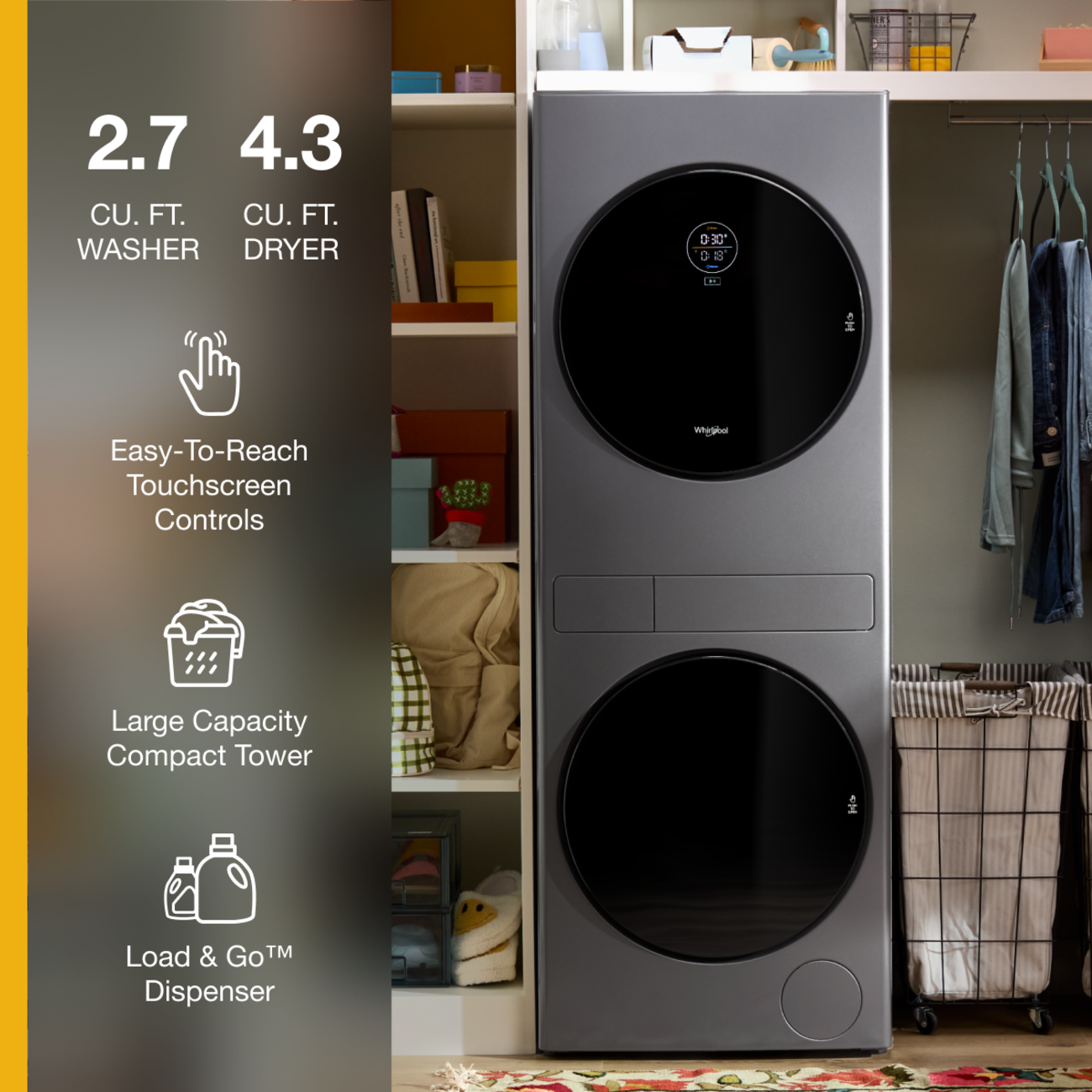 2.7 CU. FT. WASHER  
4.3 CU. FT. DRYER  

0:30' 0:18'  

Easy-To-Reach Touchscreen Controls  
Whigdool  
Large Capacity Compact Tower  
Load & Go™ Dispenser