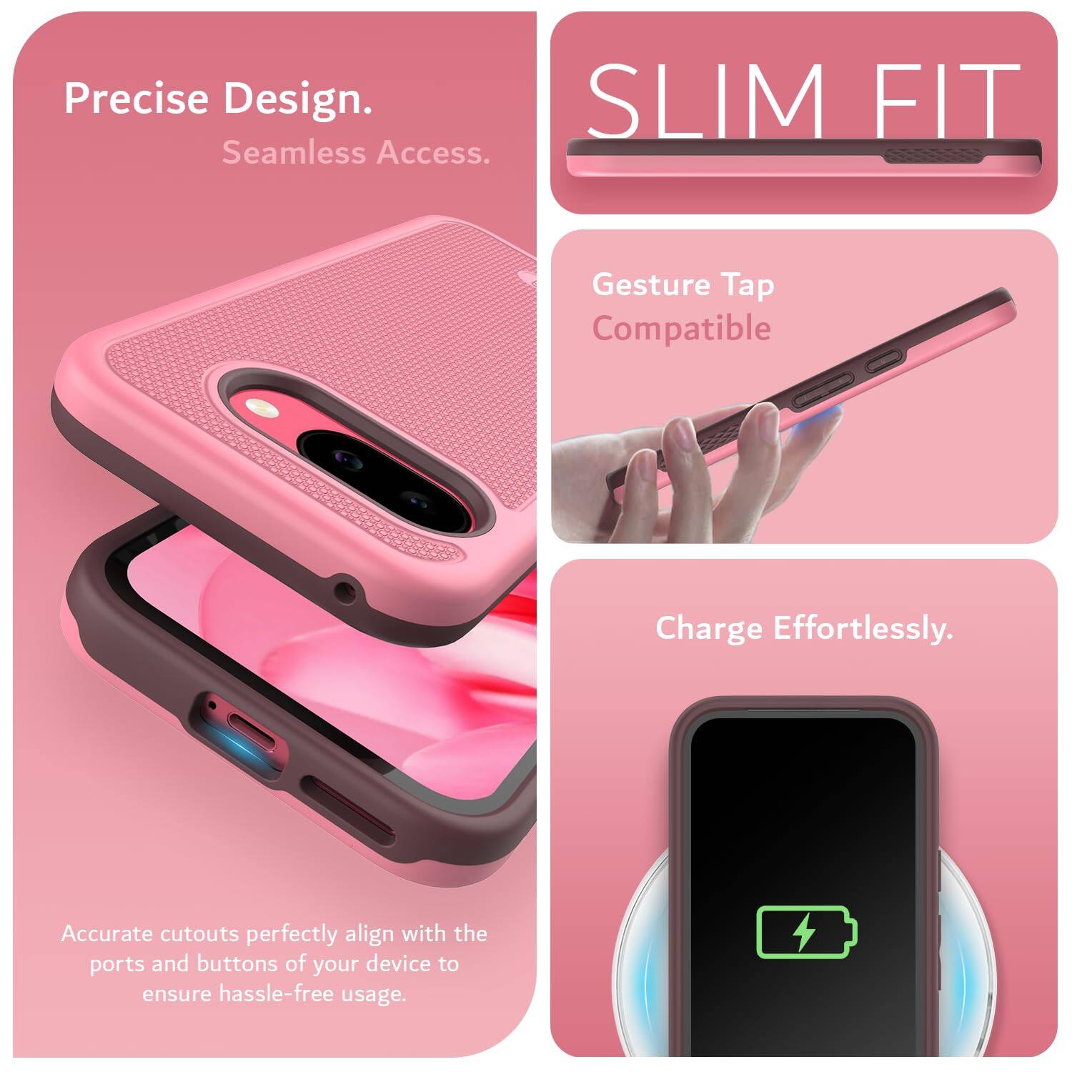 Precise Design.  
Seamless Access.  

SLIM FIT  

Gesture Tap Compatible  

Charge Effortlessly.  

Accurate cutouts perfectly align with the ports and buttons of your device to ensure hassle-free usage.