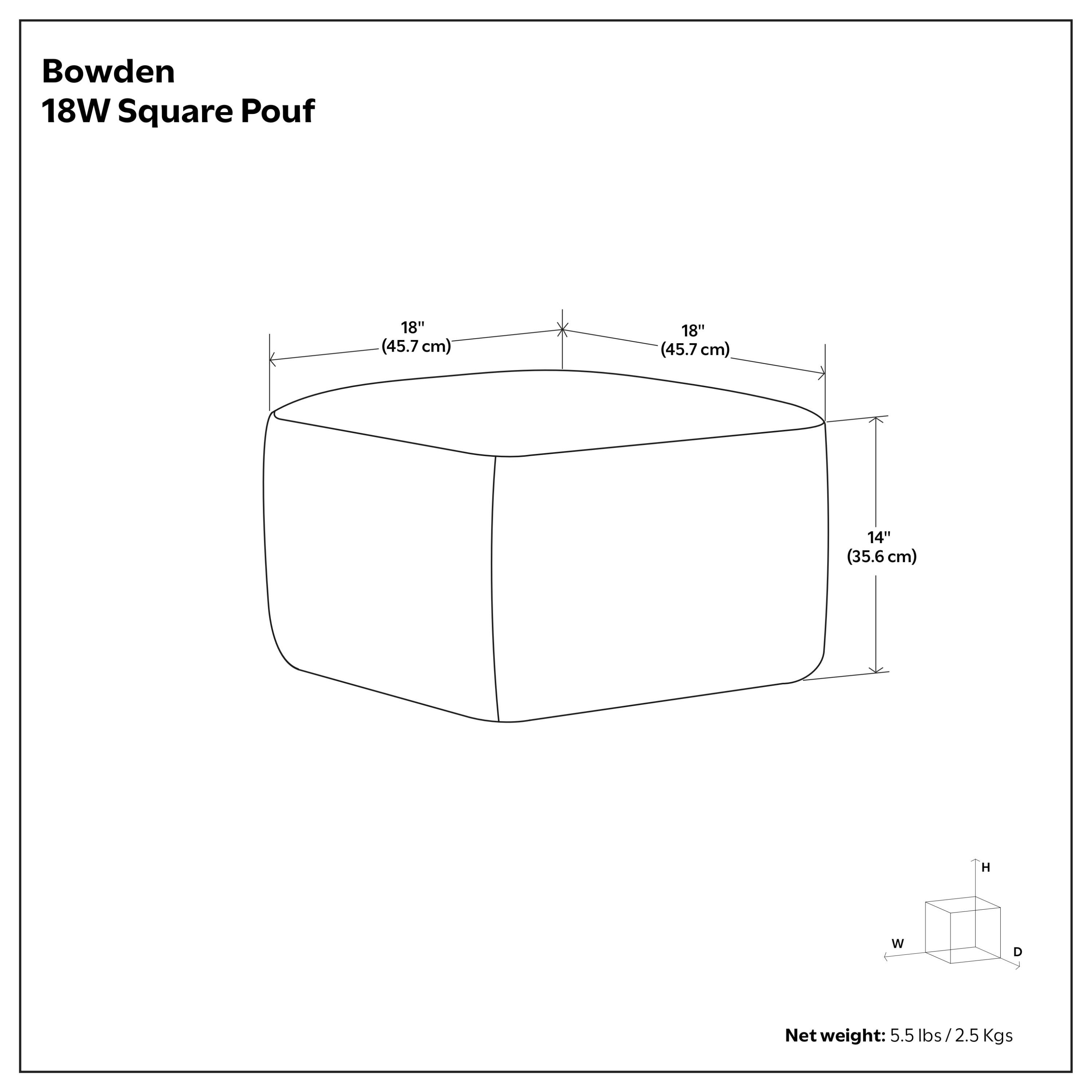 Bowden 18W Square Pouf  
18" (45.7 cm) W x 18" (45.7 cm) D x 14" (35.6 cm) H  
Net weight: 5.5 lbs / 2.5 Kgs