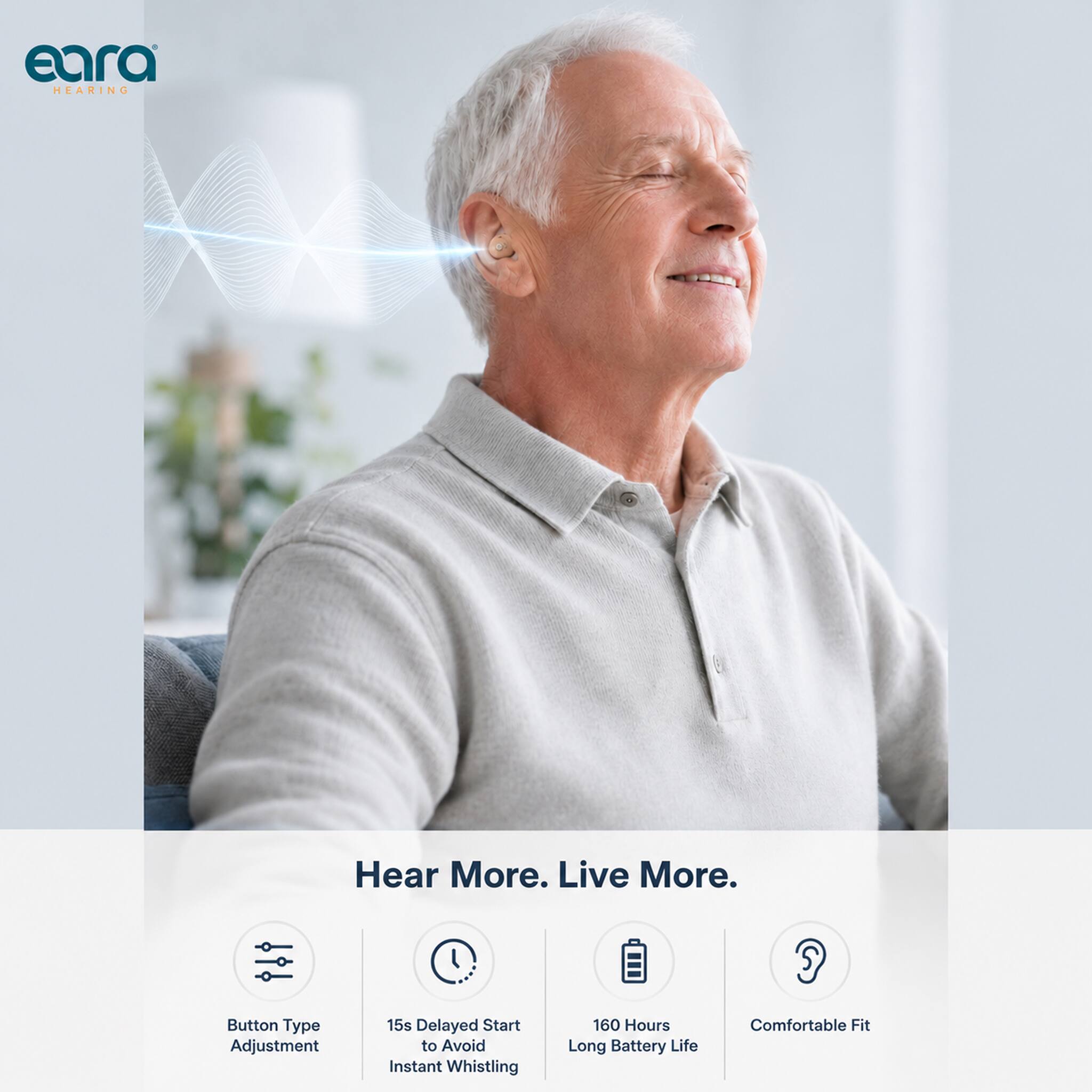 eara HEARING

Hear More. Live More.

- Button Type Adjustment
- 15s Delayed Start to Avoid Instant Whistling
- 160 Hours Long Battery Life
- Comfortable Fit