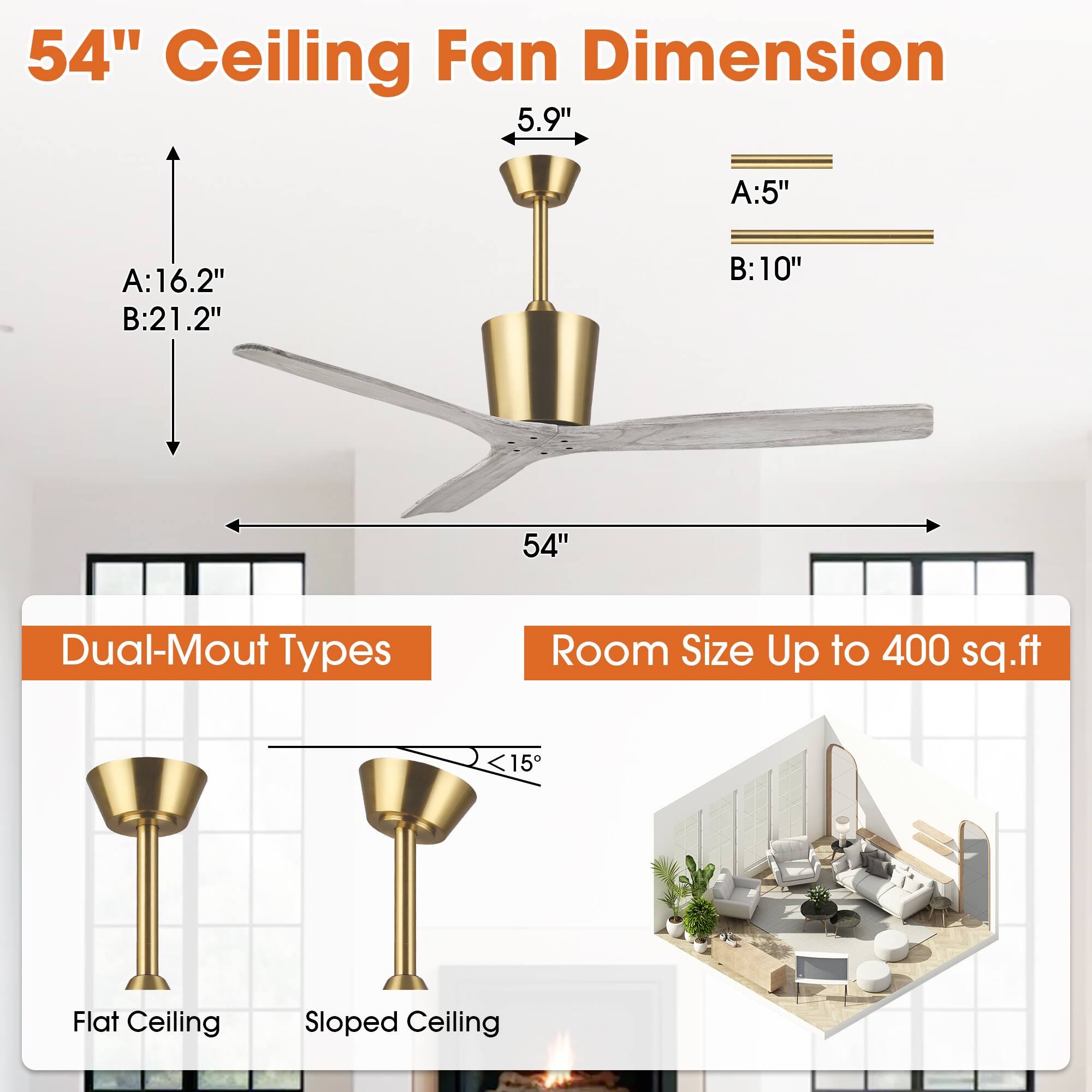 54" Ceiling Fan Dimension

- A: 16.2"
- B: 21.2"
- 5.9"
- A: 5"
- B: 10"

Dual-Mount Types

- Flat Ceiling
- Sloped Ceiling (<15°)

Room Size Up to 400 sq.ft