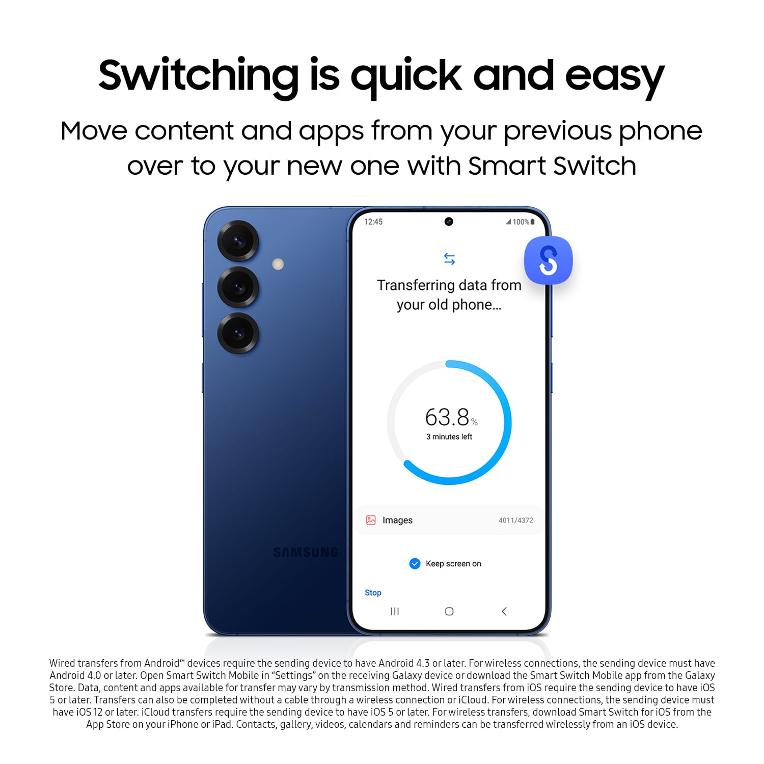 Switching is quick and easy. Move content and apps from your previous phone over to your new one with Smart Switch. 12:45. 100% LT. Transferring data from your old phone... S 63.8% 3 minutes left. Images 4011/4372. SAMSUNG. Keep screen on. Stop. Wired transfers from Android devices require the sending device to have Android 4.3 or later. For wireless connections, the sending device must have Android 4.0 or later. Open Smart Switch Mobile in "Settings" on the receiving Galaxy device or download the Smart Switch Mobile app from the Galaxy Store. Data, content, and apps available for transfer may vary by transmission method. Wired transfers from iOS require the sending device to have iOS 5 or later. Transfers can also be completed without a cable through a wireless connection or iCloud. For wireless connections, the sending device must have OS 12 or later. iCloud transfers require the sending device to have iOS 5 or later. For wireless transfers, download Smart Switch Mobile.