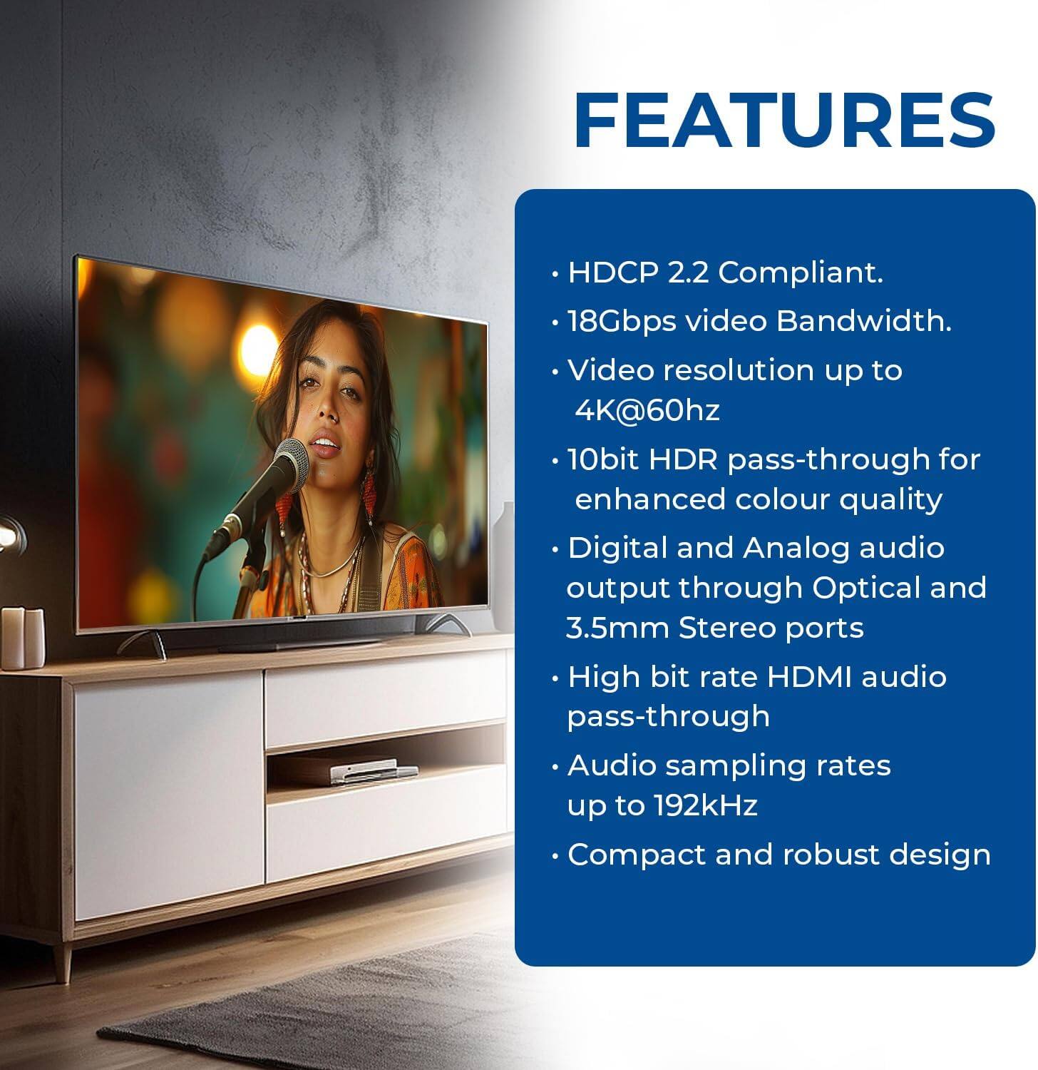 Here is the corrected and grouped text:

**Features:**
- HDCP 2.2 Compliant
- 18Gbps video Bandwidth
- Video resolution up to 4K@60Hz
- 10bit HDR pass-through for enhanced color quality
- Digital and Analog audio output through Optical and 3.5mm Stereo ports
- High bit rate HDMI audio pass-through
- Audio sampling rates up to 192kHz
- Compact and robust design