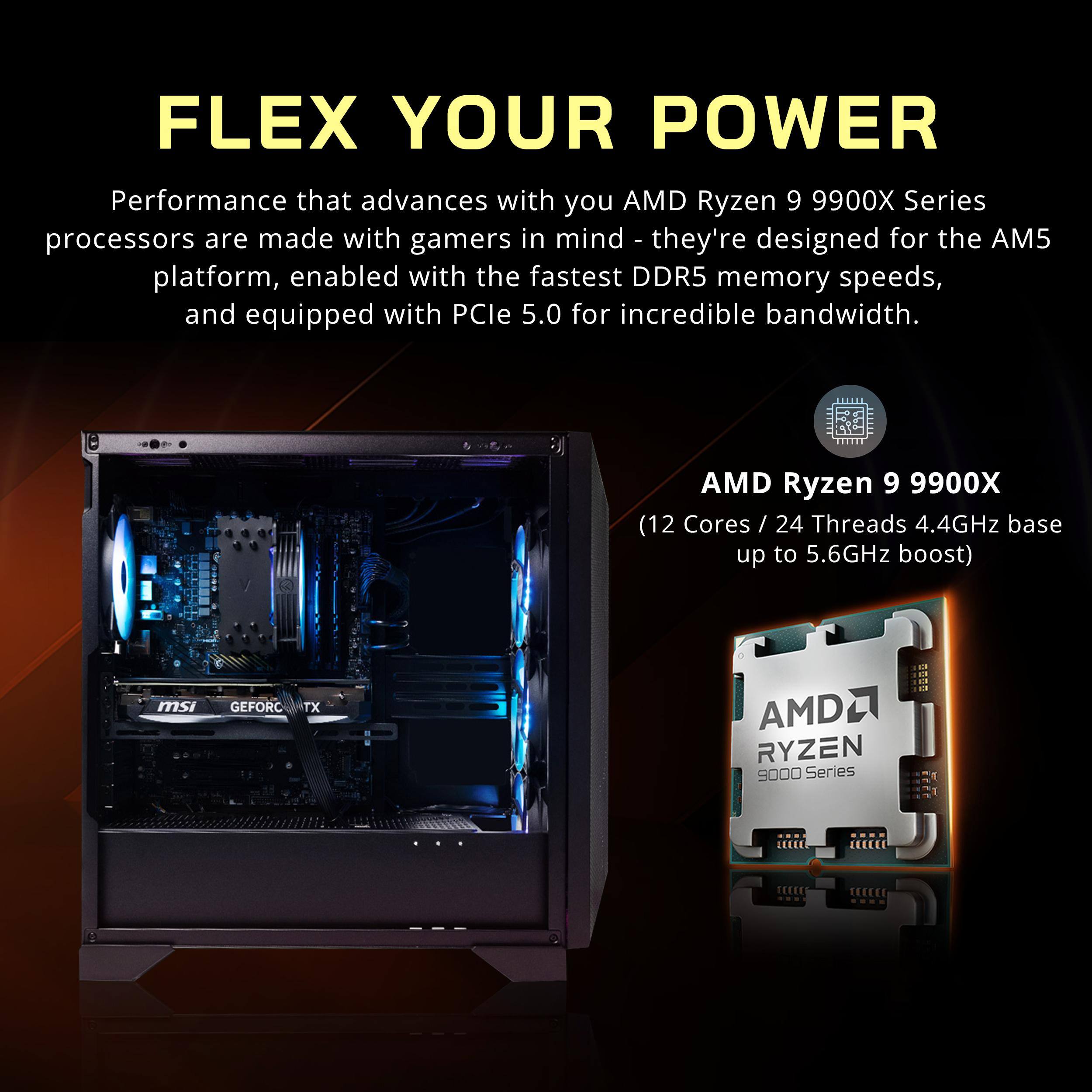FLEX YOUR POWER

Performance that advances with you. AMD Ryzen 9 9900X Series processors are made with gamers in mind - they're designed for the AM5 platform, enabled with the fastest DDR5 memory speeds, and equipped with PCIe 5.0 for incredible bandwidth.

AMD Ryzen 9 9900X
(12 Cores / 24 Threads 4.4GHz base up to 5.6GHz boost)