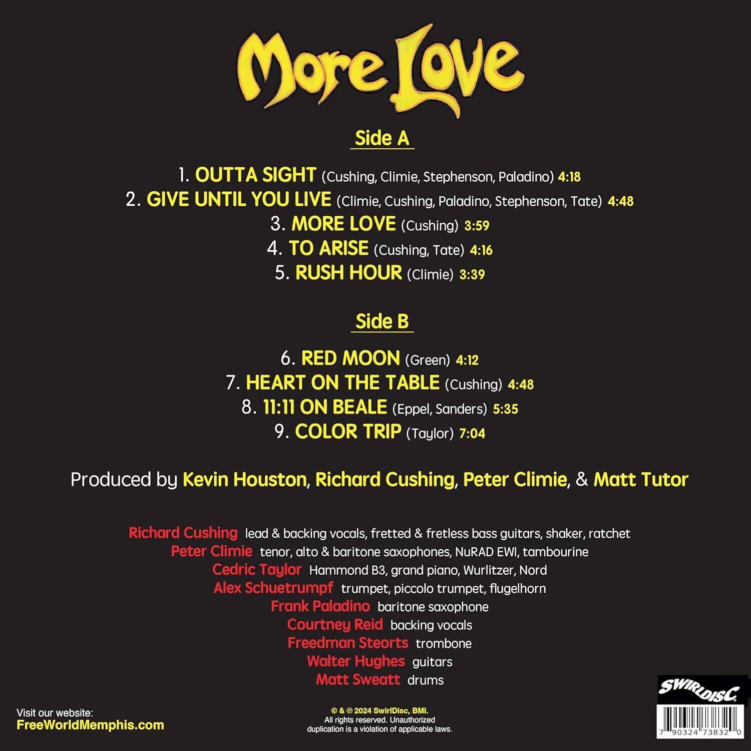 **More Love**

**Side A**

1. OUTTA SIGHT (Cushing, Climie, Stephenson, Paladino) 4:18  
2. GIVE UNTIL YOU LIVE (Climie, Cushing, Paladino, Stephenson, Tate) 4:48  
3. MORE LOVE (Cushing) 3:59  
4. TO ARISE (Cushing, Tate) 4:16  
5. RUSH HOUR (Climie) 3:39  

**Side B**

6. RED MOON (Green) 4:12  
7. HEART ON THE TABLE (Cushing) 4:48  
8. 11:11 ON BEALE (Eppel, Sanders) 5:35  
9. COLOR TRIP (Taylor) 7:04  

Produced by Kevin Houston, Richard Cushing, Peter Climie, & Matt Tutor  

Richard Cushing: lead & backing vocals, fretted & fretless bass guitars, shaker, ratchet  
Peter Climie: tenor, alto & baritone saxophones, NuRAD EWI, tambourine  
Cedric Taylor: Hammond B3, grand piano, Wurlitzer, Nord  
Alex Schuetrumpf: trumpet, piccolo trumpet, flugelhorn  
Frank Paladino: baritone saxophone  
Courtney Reid: backing vocals  
Freedman Steorts: trombone  
Walter Hughes: guitars  
Matt Sweatt: drums  

Visit our website: FreeWorldMemphis.com  

© 2024 SwirlDisc, BMI. All rights reserved. Unauthorized duplication is a violation of applicable laws.