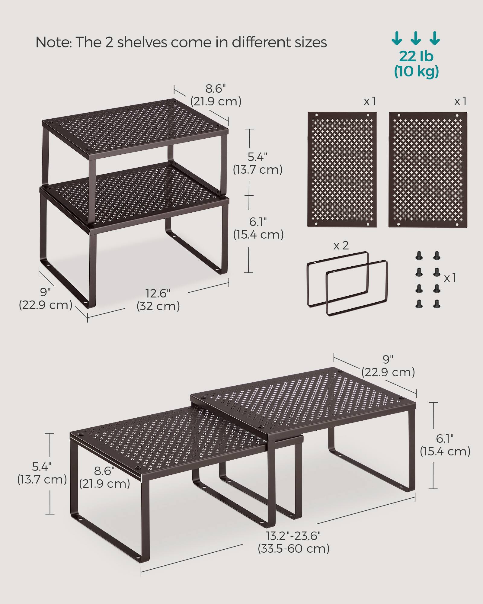 Note: The 2 shelves come in different sizes

- 8.6" (21.9 cm) x 1
- 5.4" (13.7 cm) x 1
- 6.1" (15.4 cm) x 2
- 9" (22.9 cm) x 1
- 12.6" (32 cm) x 1
- 9" (22.9 cm) x 1
- 5.4" (13.7 cm) x 1
- 8.6" (21.9 cm) x 1
- 6.1" (15.4 cm) x 1
- 13.2"-23.6" (33.5-60 cm)

22 lb (10 kg)