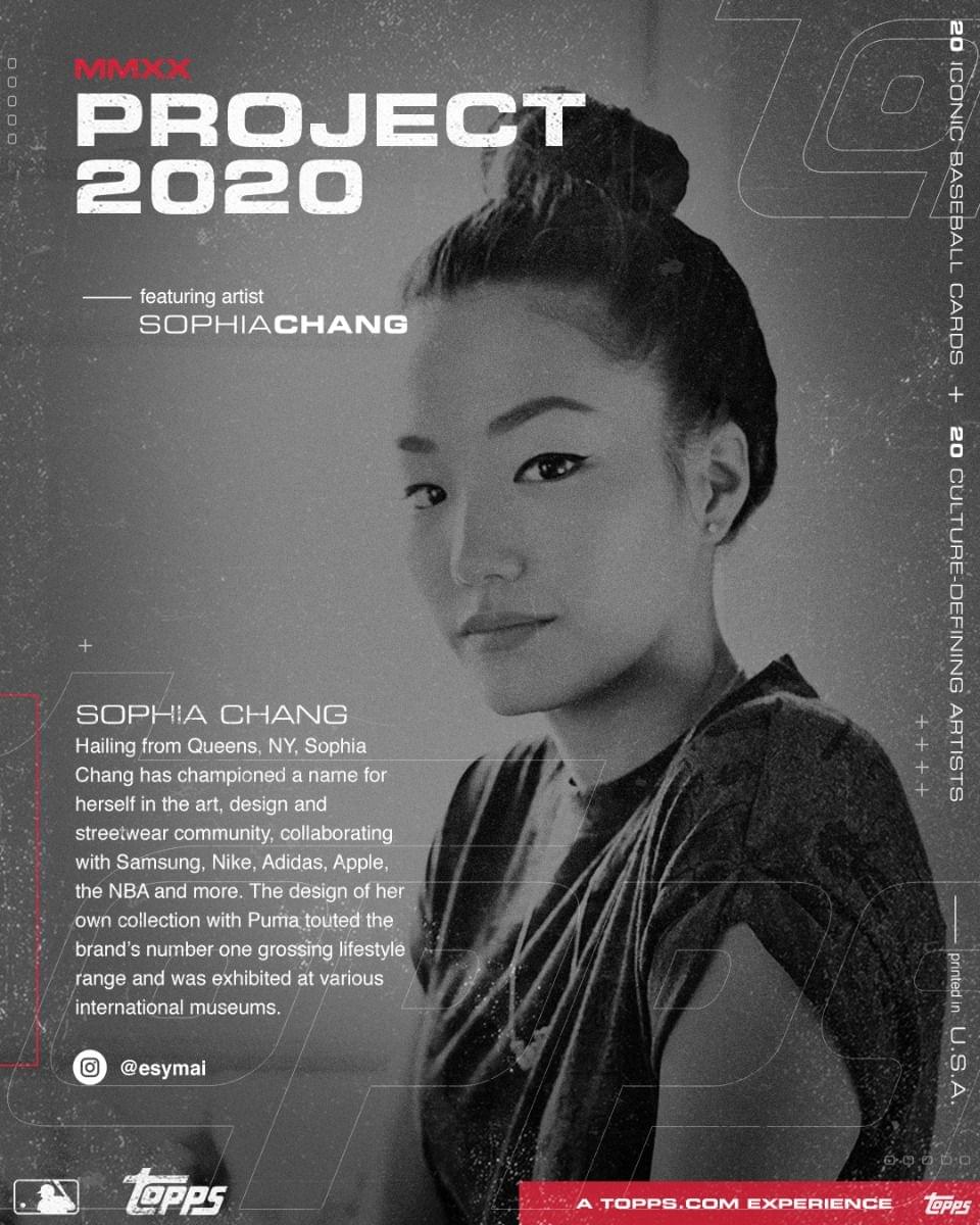 **MMXX PROJECT 2020**

featuring artist  
SOPHIA CHANG

---

SOPHIA CHANG  
Hailing from Queens, NY, Sophia Chang has championed a name for herself in the art, design and streetwear community, collaborating with Samsung, Nike, Adidas, Apple, the NBA and more. The design of her own collection with Puma touted the brand's number one grossing lifestyle range and was exhibited at various international museums.

@esymai

---

20 ICONIC BASEBALL CARDS + 20 CULTURE-DEFINING ARTISTS

---

A TOPPS.COM EXPERIENCE

---

printed in U.S.A.