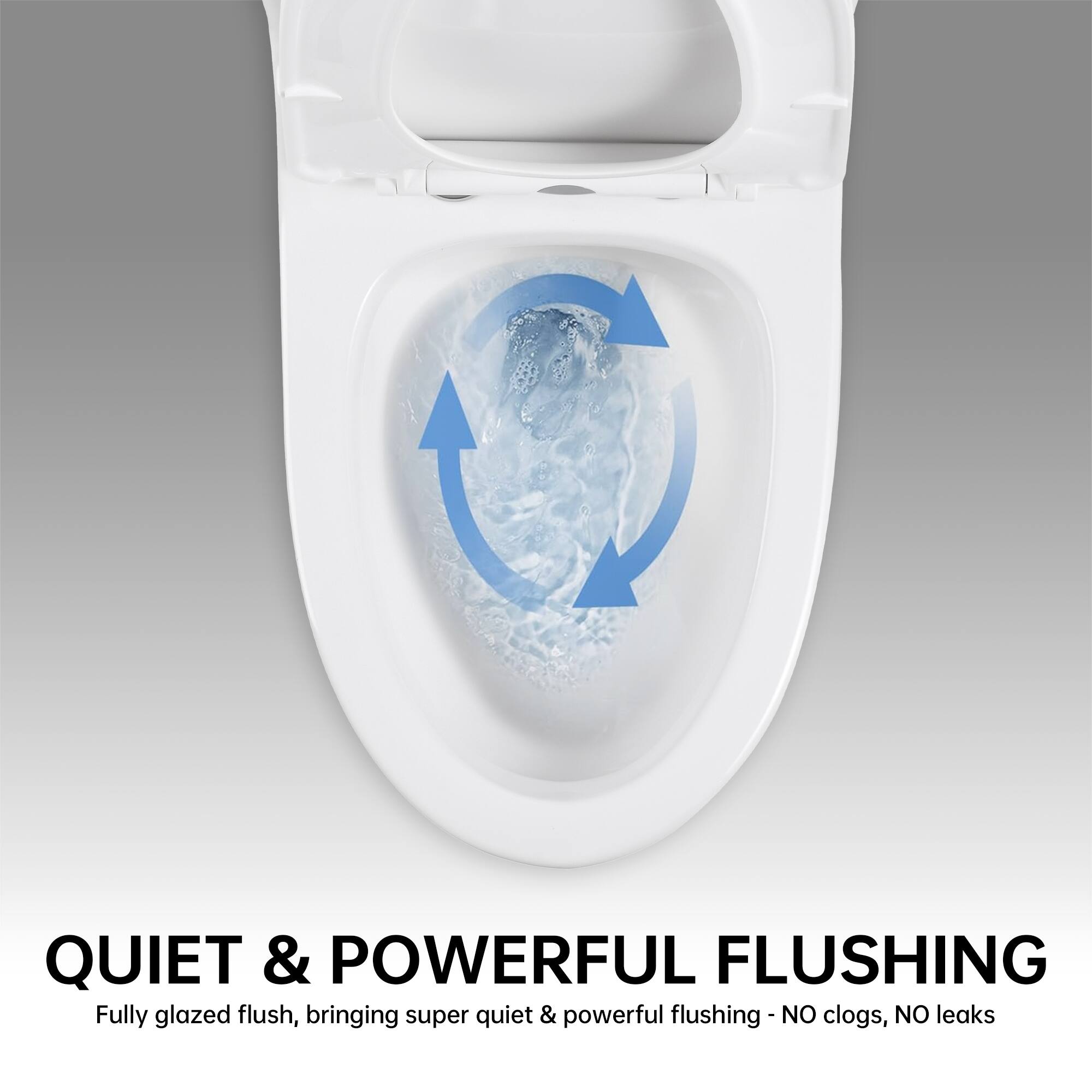 QUIET & POWERFUL FLUSHING  
Fully glazed flush, bringing super quiet & powerful flushing - NO clogs, NO leaks