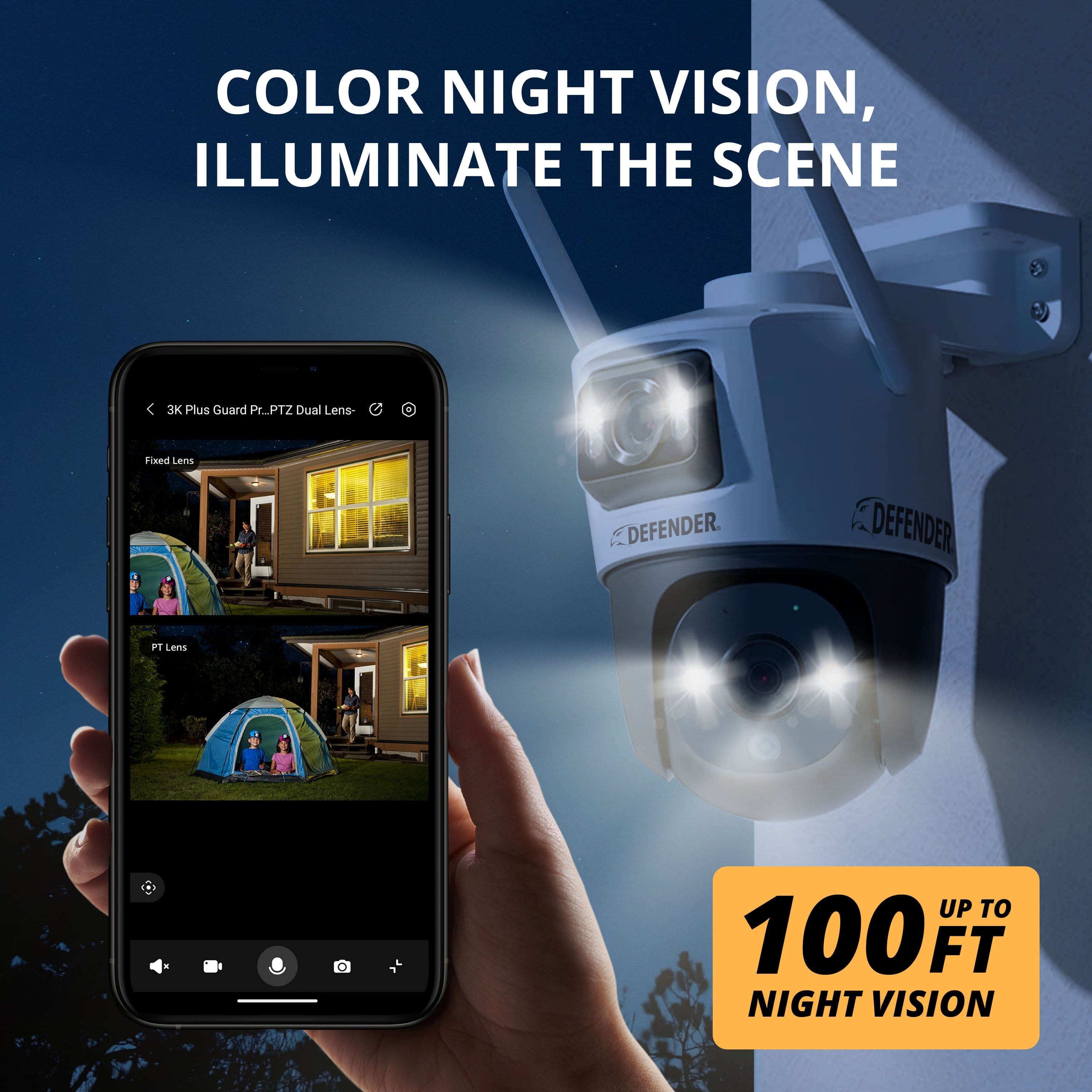 COLOR NIGHT VISION, ILLUMINATE THE SCENE
3K Plus Guard PTZ Dual Lens
Fixed Lens
PT Lens
100 FT NIGHT VISION
UP TO 100 FT NIGHT VISION