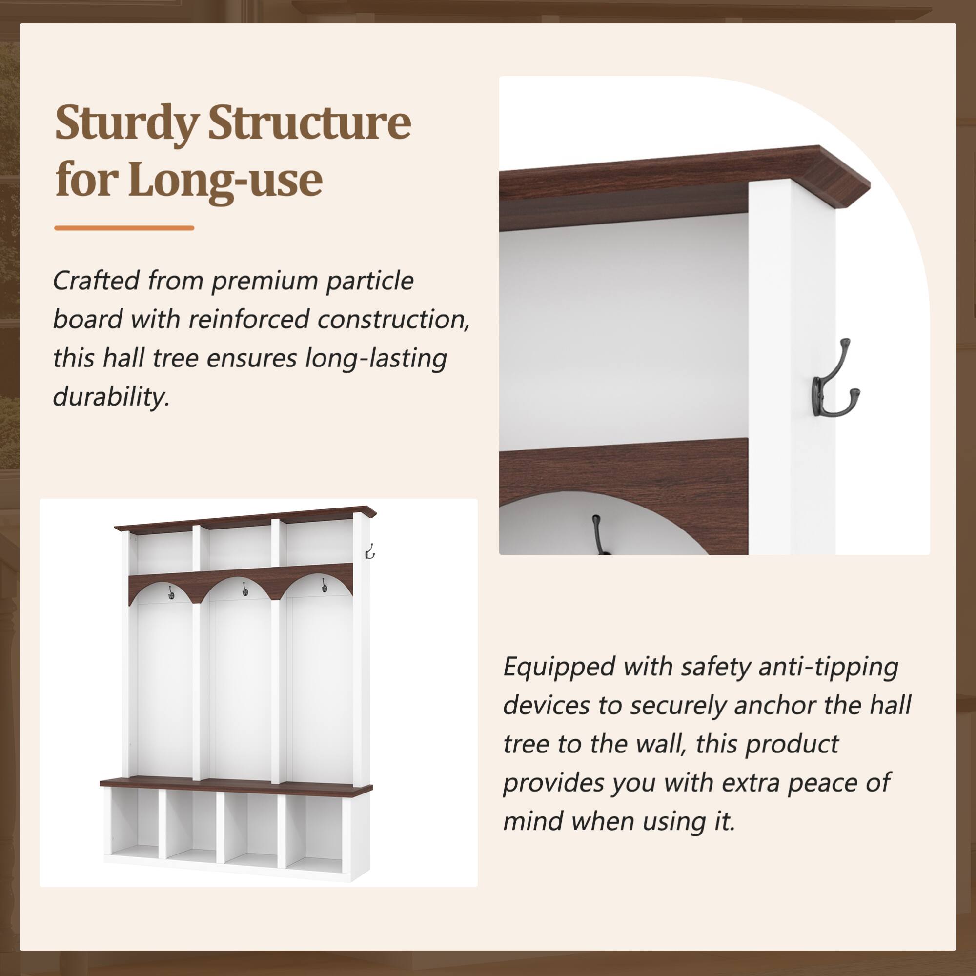 Sturdy Structure for Long-use

Crafted from premium particle board with reinforced construction, this hall tree ensures long-lasting durability.

Equipped with safety anti-tipping devices to securely anchor the hall tree to the wall, this product provides you with extra peace of mind when using it.
