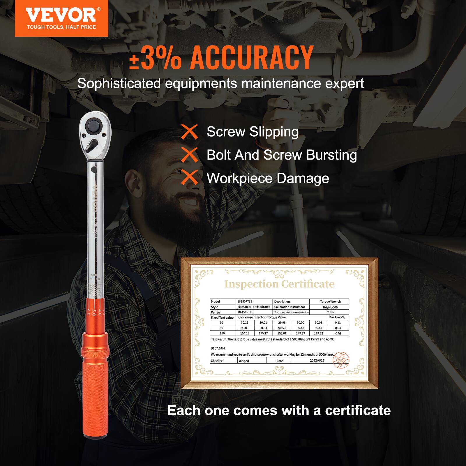 VEVOR  
TOUGH TOOLS, HALF PRICE  

±3% ACCURACY  
Sophisticated equipment maintenance expert  

- Screw Slipping  
- Bolt And Screw Bursting  
- Workpiece Damage  

Inspection Certificate  

Model: 18150FLB  
Style: 18150FLB  
Finish: Black  
Test torque values: 10, 20, 30, 40, 50, 60, 70, 80, 90, 100, 110, 120, 130, 140, 150  
Test Result: The torque wrench meets the standard of ISO6892/GB/T15267 and ASME  
We recommend you to verify this torque wrench after working for 12 months or 5000 times  
Warranty: 1 year  
Date: 2023/4/17  

Each one comes with a certificate