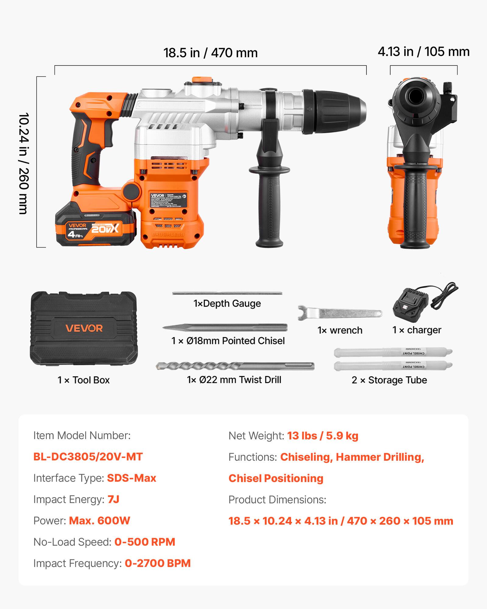 18.5 in / 470 mm  
4.13 in / 105 mm  
10.24 in / 260 mm  

VEVOR MASSUM 20 4A  
VEVOR GOOARS THE RUS 2007 BRUSHLESS  

1x Depth Gauge  
1x 018mm Pointed Chisel  
1x wrench  
1x charger  

POINT CHISPI  
PURCHE BOODS.  
EVENT CHOPPE  

1x Tool Box  
1x 022 mm Twist Drill  
2 x Storage Tube  

Item Model Number: BL-DC3805/20V-MT  
Interface Type: SDS-Max  
Impact Energy: 7J  
Net Weight: 13 lbs / 5.9 kg  
Functions: Chiseling, Hammer Drilling, Chisel Positioning  
Product Dimensions: 18.5 x 10.24 x 4.13 in / 470 x 260 x 105 mm  
Power: Max. 600W  
No-Load Speed: 0-500 RPM  
Impact Frequency: 
