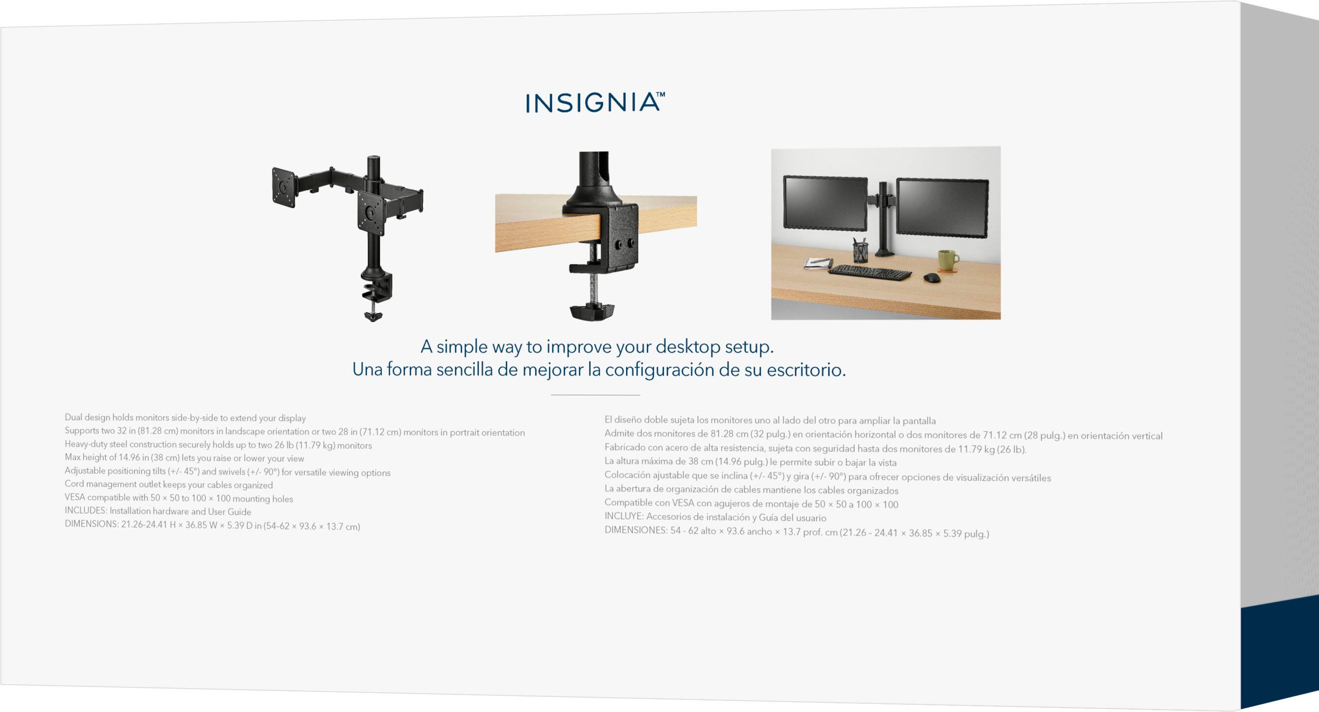 INSIGNIA
A simple way to improve your desktop setup.
Una forma sencilla de mejorar la configuracin de su escritorio.
Dual design holds monitors le-by-side extend your display
Supports two 1.28 cm monitors landscape orientation
two n(71.12 cm) monitors portrait orientation
Heavy-duty steel construction securely holds two (11.79 kg) monitors
Max height 14.96 in (38 cm) lets you raise lower your view
Adjustable positioning adid (+7-45") and swivels (+/- 90 for versatle viewing options
Cord management outlet keeps your cables organized
VESA compatible with 100 100 mounting holes
INCLUDES: Installation hardware and User Guide
DIMENSIONS: 21.26-24.41 36.85 5.39 (54-62 93.6 13.7 cm)
Design holds monitors side by side to extend your display
Admite dos monitores .28 (32 pulg.) orientacin horizontal
dos monitores de 71.12 (28 pulg.) orientacin vertical
Heavy-duty steel construction securely holds two (11.79 kg) monitors
Max height 14.96 in (38 cm) lets you raise lower your view
Adjustable positioning adid (+7-45") and swivels (+/- 90 for versatle viewing options
Cord management outlet keeps your cables organized
VESA compatible with 100 100 mounting holes
INCLUDES: Installation hardware and User Guide
DIMENSIONS: 21.26-24.41 36.85 5.39 (54-62 93.6 13.7 cm)