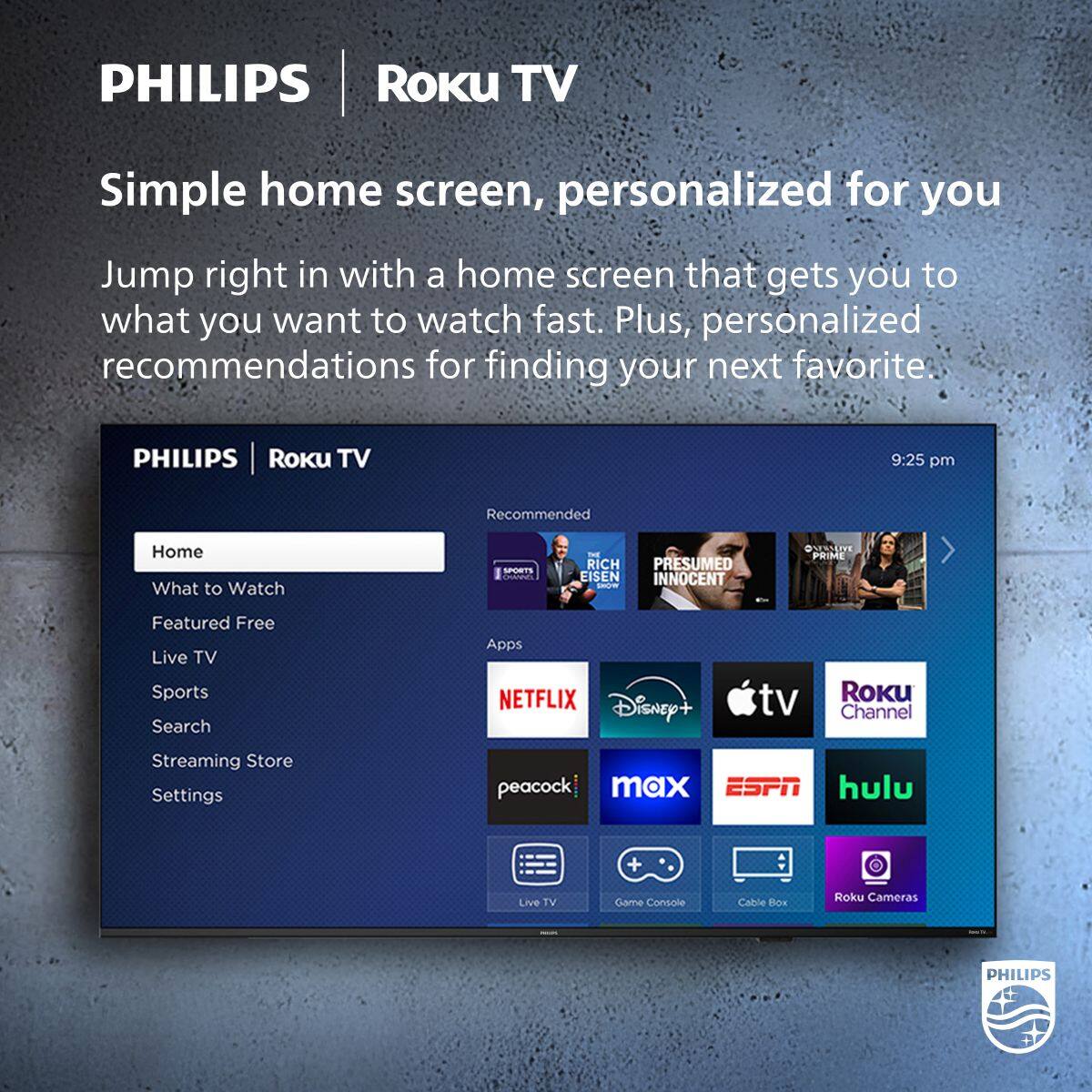 PHILIPS | Roku TV

Simple home screen, personalized for you

Jump right in with a home screen that gets you to what you want to watch fast. Plus, personalized recommendations for finding your next favorite.

PHILIPS | Roku TV

Home
What to Watch
Featured Free
Live TV
Sports
Search
Streaming Store
Settings

Recommended
- RICH EISEN
- PRESUMED INNOCENT
- @SERSLDE
- PRIME

Apps
- NETFLIX
- Disney+
- Apple TV
- Roku Channel
- peacock
- max
- ESPN
- hulu
- Live TV
- Game Console
- Cable Box
- Roku Cameras

9:25 pm