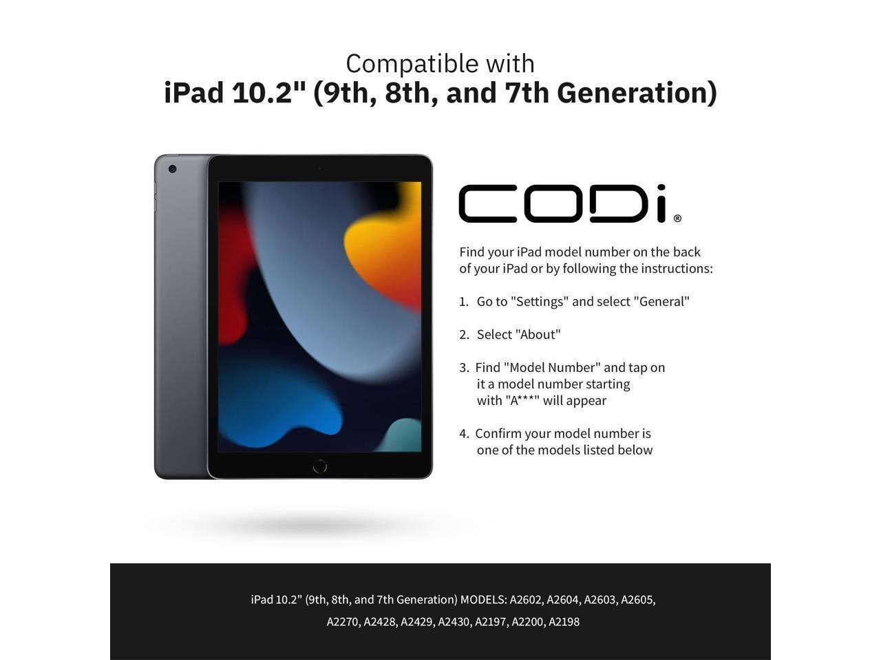 Compatible with iPad 10.2" (9th, 8th, and 7th Generation) CODi.

Find your iPad model number on the back of your iPad or by following the instructions:

1. Go to "Settings" and select "General"
2. Select "About"
3. Find "Model Number" and tap on it. A model number starting with "A***" will appear
4. Confirm your model number is one of the models listed below

iPad 10.2" (9th, 8th, and 7th Generation) MODELS: A2602, A2604, A2603, A2605, A2270, A2428, A2429, A2430, A2197, A2200, A2198
