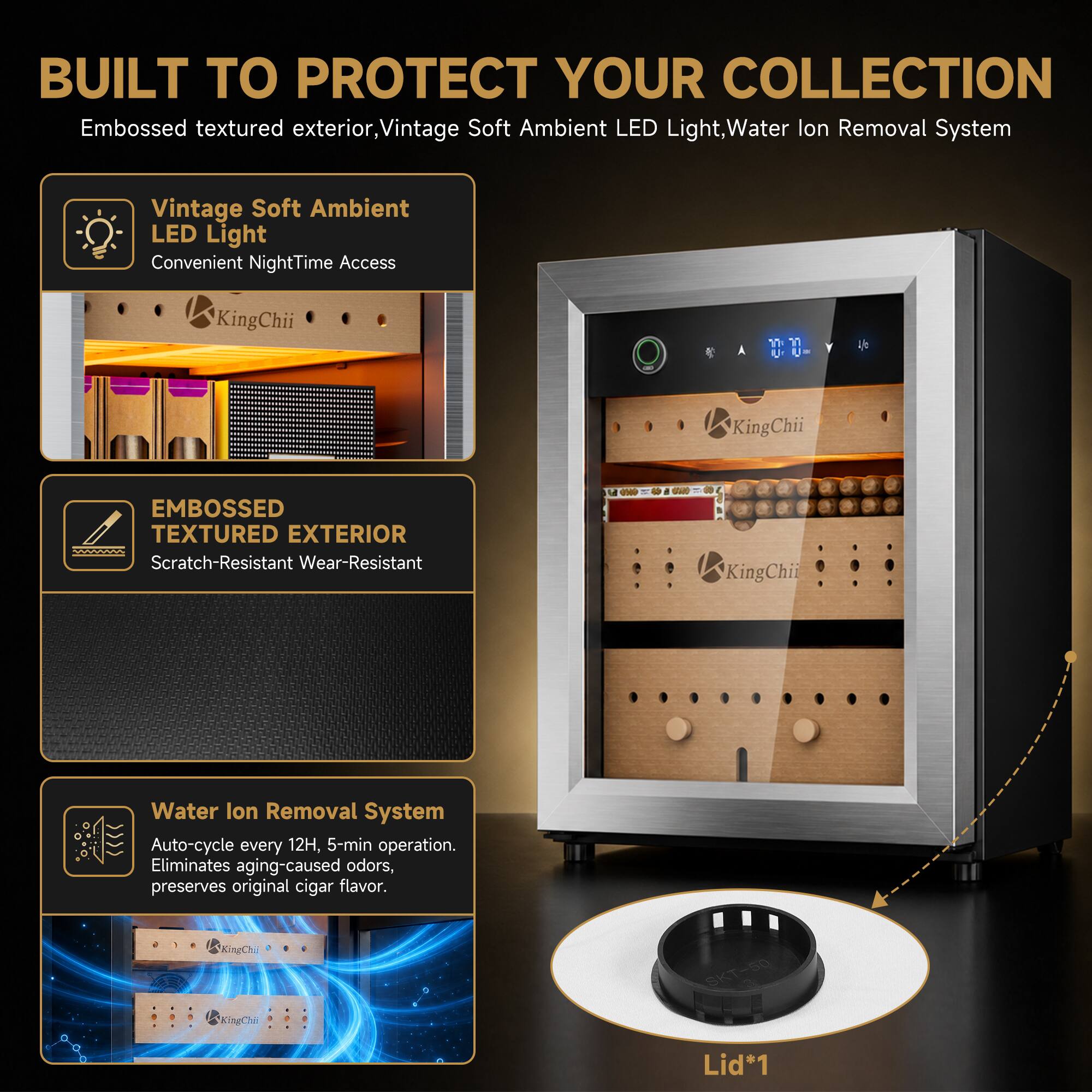 BUILT TO PROTECT YOUR COLLECTION

Embossed textured exterior, Vintage Soft Ambient LED Light, Water Ion Removal System

Vintage Soft Ambient LED Light
Convenient NightTime Access

KingChii

EMBOSSED TEXTURED EXTERIOR
Scratch-Resistant Wear-Resistant

KingChii

Water Ion Removal System
Auto-cycle every 12H, 5-min operation. Eliminates aging-caused odors, preserves original cigar flavor.

KingChii

SKT-50

Lid*1