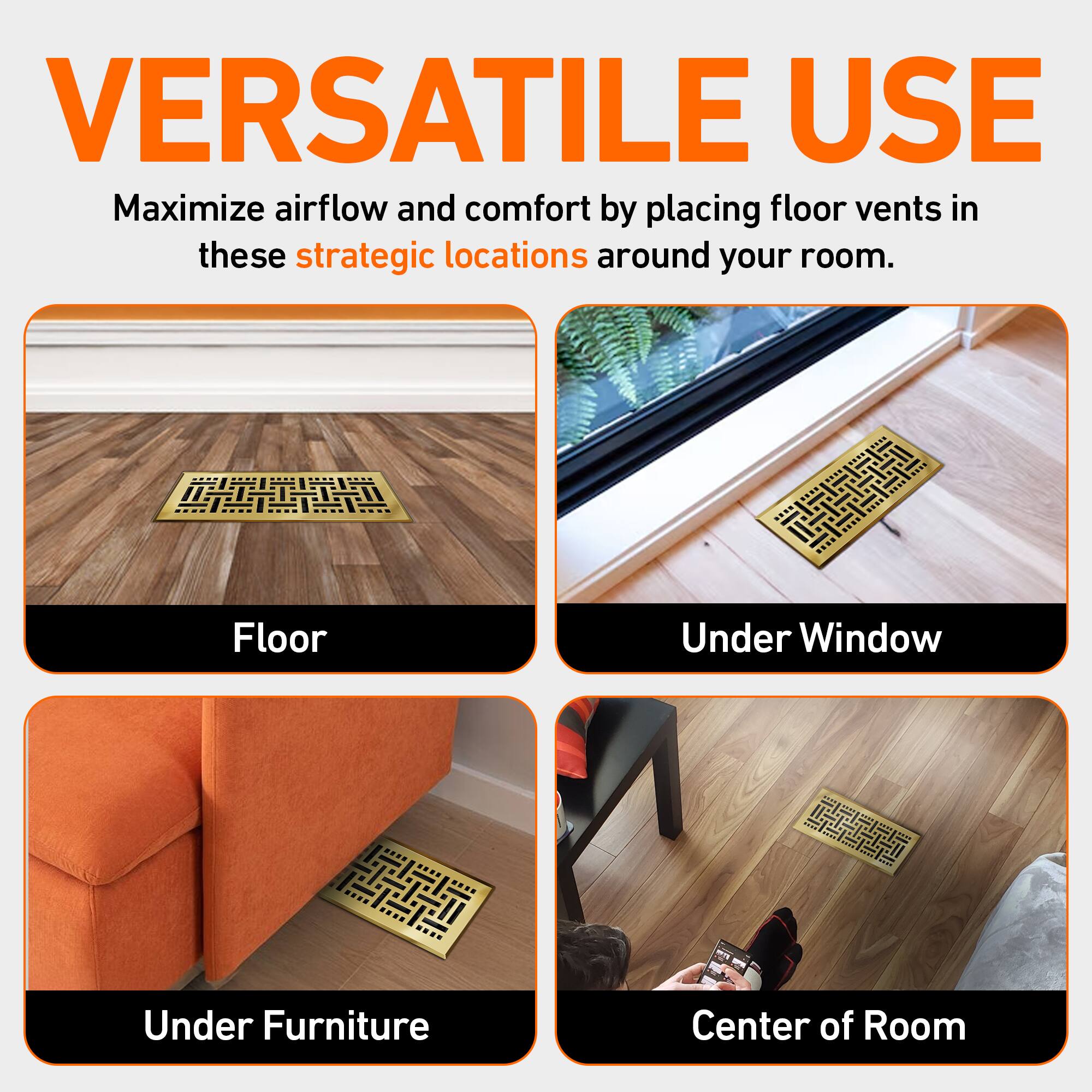VERSATILE USE  
Maximize airflow and comfort by placing floor vents in these strategic locations around your room.  

- Floor  
- Under Window  
- Under Furniture  
- Center of Room