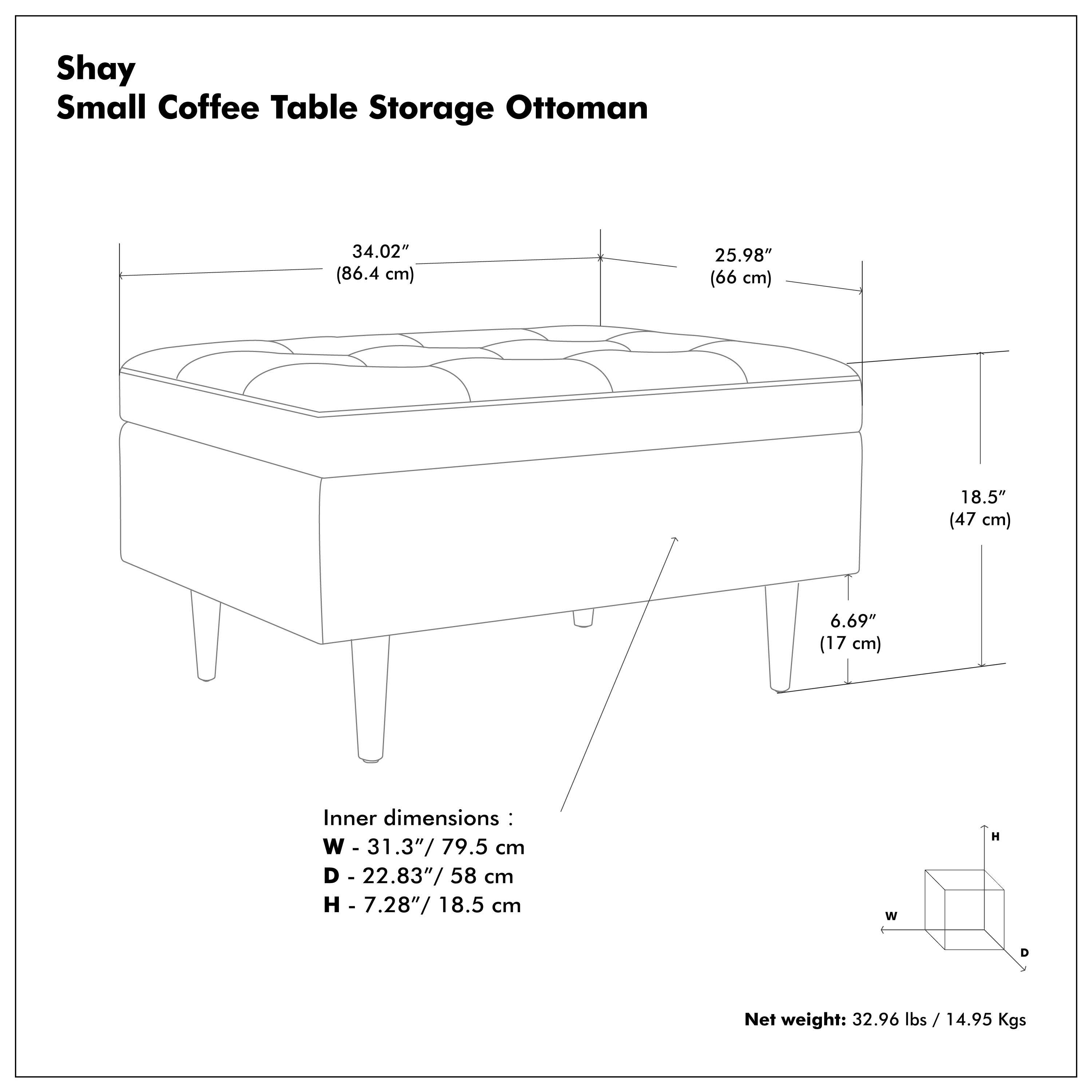Shay Small Coffee Table Storage Ottoman

- 34.02" (86.4 cm)
- 25.98" (66 cm)
- 18.5" (47 cm)
- 6.69" (17 cm)

Inner dimensions:
- W - 31.3" / 79.5 cm
- D - 22.83" / 58 cm
- H - 7.28" / 18.5 cm

Net weight: 32.96 lbs / 14.95 Kgs