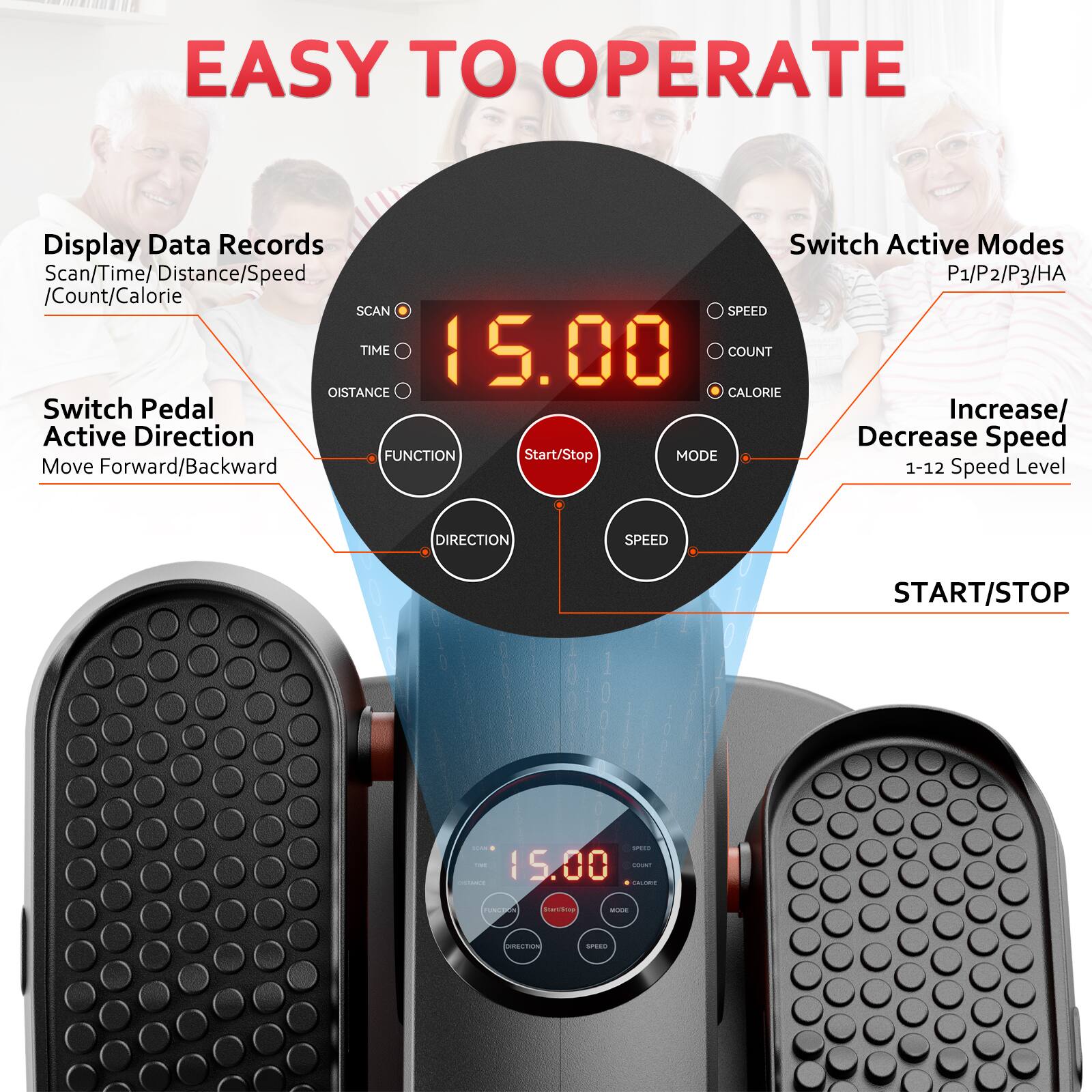 EASY TO OPERATE

Display Data Records
Scan/Time/Distance/Speed/Count/Calorie

Switch Active Modes
P1/P2/P3/HA

Switch Pedal Active Direction
Move Forward/Backward

Increase/Decrease Speed
1-12 Speed Level

FUNCTION
START/STOP

MODE
SPEED

SCAN
TIME
DISTANCE
CALORIE

15.00