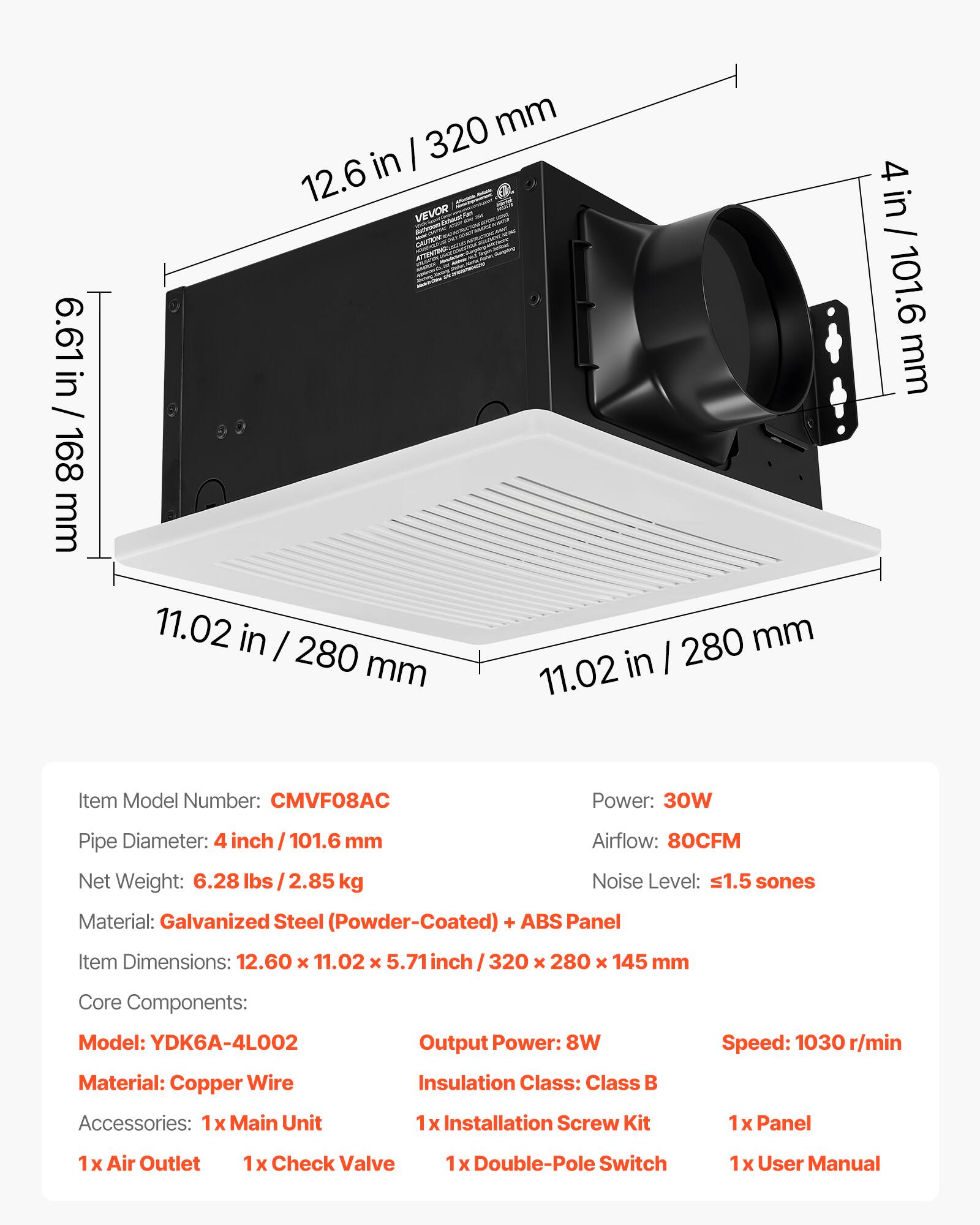 6.61 in / 168 mm  
12.6 in / 320 mm  
11.02 in / 280 mm  
4 in / 101.6 mm  

Item Model Number: CMVF08AC  
Power: 30W  
Pipe Diameter: 4 inch / 101.6 mm  
Airflow: 80CFM  
Net Weight: 6.28 lbs / 2.85 kg  
Noise Level: ≤1.5 sones  
Material: Galvanized Steel (Powder-Coated) + ABS Panel  
Item Dimensions: 12.60 x 11.02 x 5.71 inch / 320 x 280 x 145 mm  

Core Components:  
Model: YDK6A-4L002  
Output Power: 8W  
Speed: 1030 r/min  
Material: Copper Wire  
Insulation Class: Class B  

Accessories:  
1x Main Unit  
1x Installation Screw Kit  
1x Panel  
1x Air Outlet  
1x Check Valve  
1x Double-Pole Switch  
1x User