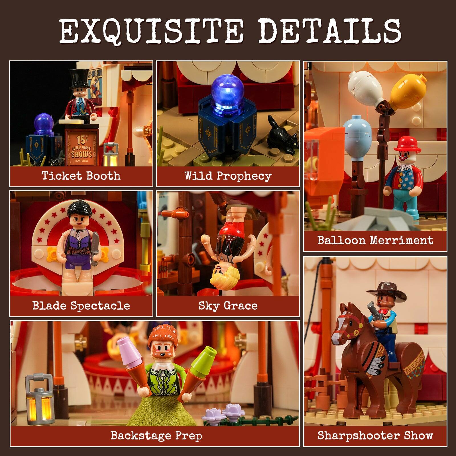 EXQUISITE DETAILS

15 WILD SHOWS

Ticket Booth
Wild Prophecy
Balloon Merriment
Blade Spectacle
Sky Grace
Backstage Prep
Sharpshooter Show