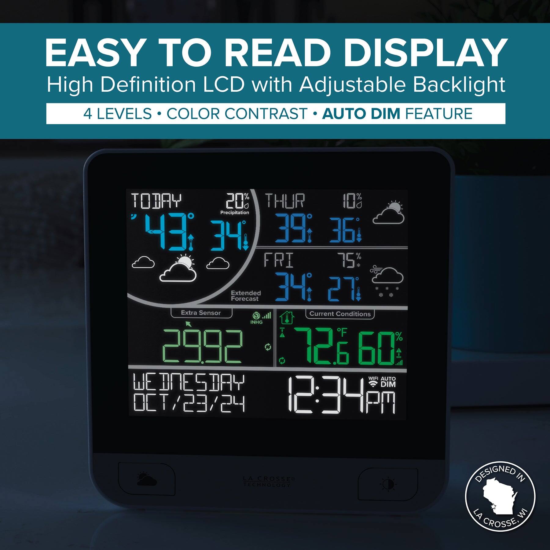 EASY TO READ DISPLAY  
High Definition LCD with Adjustable Backlight  
4 LEVELS • COLOR CONTRAST • AUTO DIM FEATURE  

TODAY  
43° 34°  
20% Precipitation  

THUR  
39° 36°  
10%  

FRI  
34° 27°  
75%  

Extended Forecast  
Extra Sensor  

Current Conditions  
72.6°F 60%  

29.92 INHG  

WEDNESDAY  
OCT/23/24  
12:34 PM  

DESIGNED IN  
LA CROSSE, WI