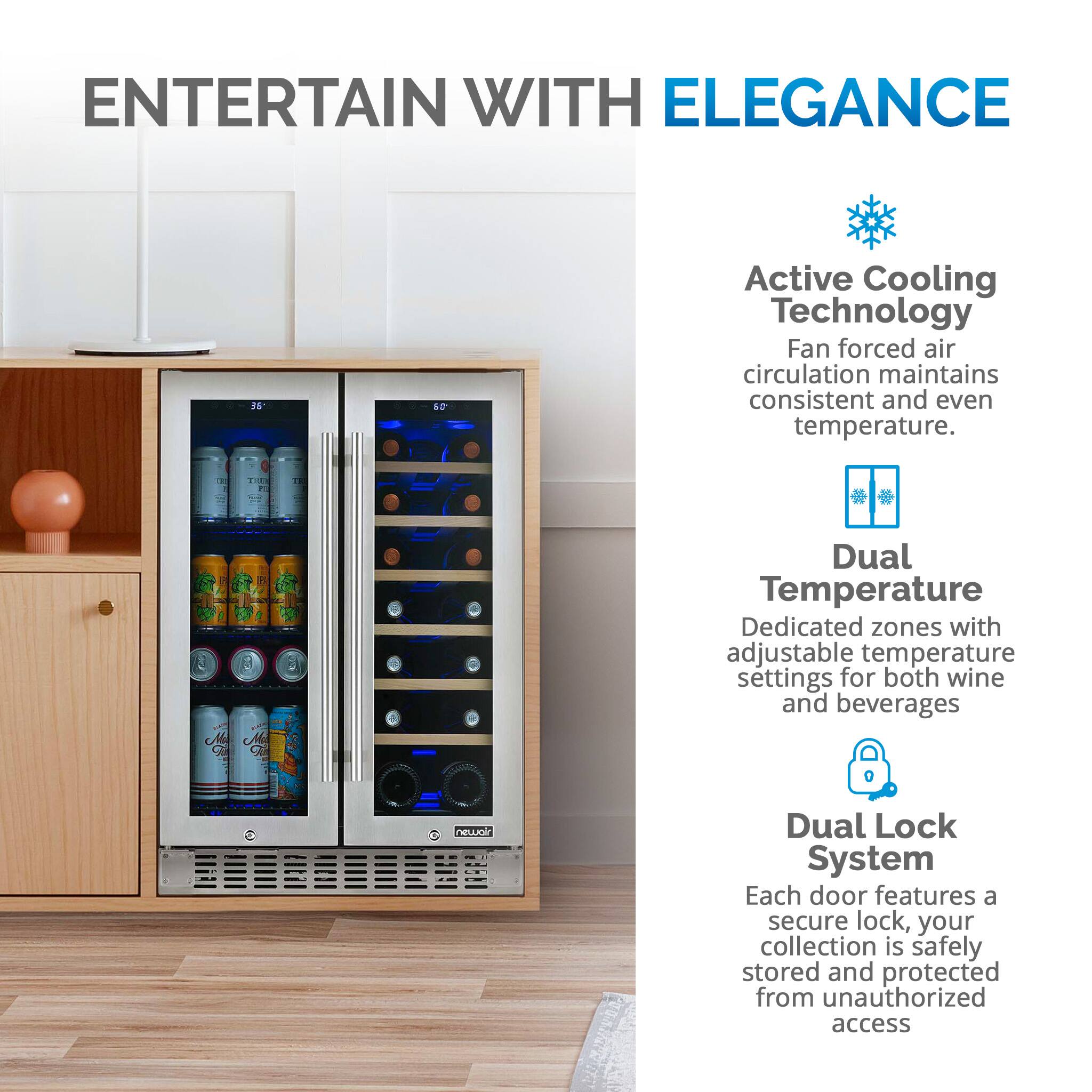 ENTERTAIN WITH ELEGANCE 2k F Active Cooling Technology Fan forced air circulation maintains consistent and even temperature. Dual Temperature Dedicated zones with adjustable temperature settings for both wine and beverages neoi Dual Lock System Each door features a secure lock, your collection is safely stored and protected from unauthorized access.
