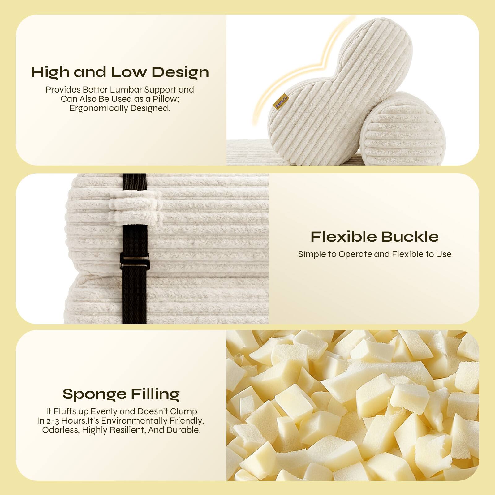 High and Low Design Provides Better Lumbar Support and Can Also Be Used as a Pillow; Ergonomically Designed. Flexible Buckle Simple to Operate and Flexible to Use. Sponge Filling It Fluffs up Evenly and Doesn't Clump In 2-3 Hours. It's Environmentally Friendly, Odorless, Highly Resilient, And Durable.