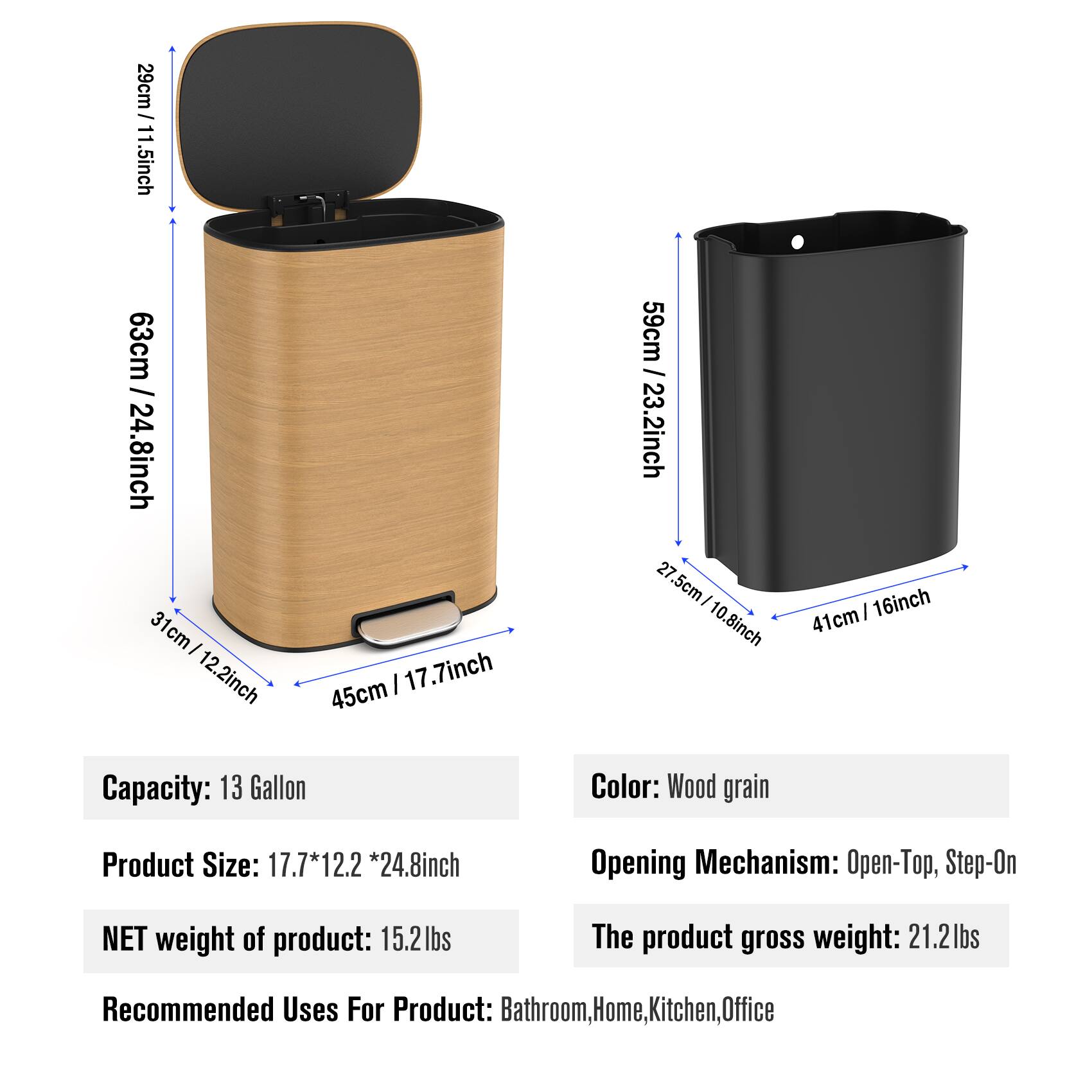 29cm / 11.5inch  
63cm / 24.8inch  
31cm / 12.2inch  
45cm / 17.7inch  
59cm / 23.2inch  
27.5cm / 10.8inch  
41cm / 16inch  

Capacity: 13 Gallon  
Color: Wood grain  
Product Size: 17.7*12.2*24.8inch  
Opening Mechanism: Open-Top, Step-On  
NET weight of product: 15.2lbs  
The product gross weight: 21.2lbs  
Recommended Uses For Product: Bathroom, Home, Kitchen, Office