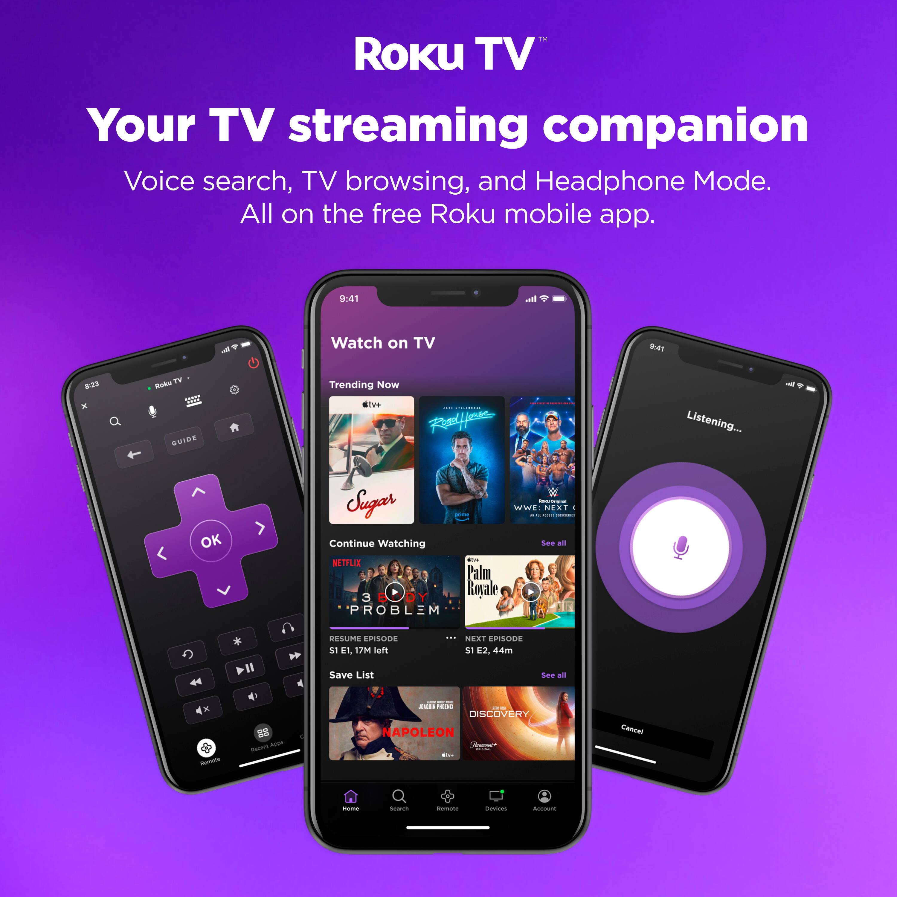 Roku TV™  
Your TV streaming companion  
Voice search, TV browsing, and Headphone Mode.  
All on the free Roku mobile app.  

Watch on TV  
Trending Now  
- OK Sugar  
- WWE NXT  
- Continue Watching  
- NETFLIX  
  - 3 PROBLEM  
    - S1 E1, 17m left  
    - Save List  
- P'alm Royale  
  - S1 E2, 44m  
  - See all  
- DISCOVERY  
  - NAPOLEON  

Listening...  
- OK Sugar  
- WWE NXT  
- P'alm Royale  
- 3 PROBLEM  
- DISCOVERY  
  - NAPOLEON  

- Cancel  
- Search  
- Remote  
- Account  
- Devices  
- Home  
- Search  
- Remote  
- Account  
- Devices  
- Home