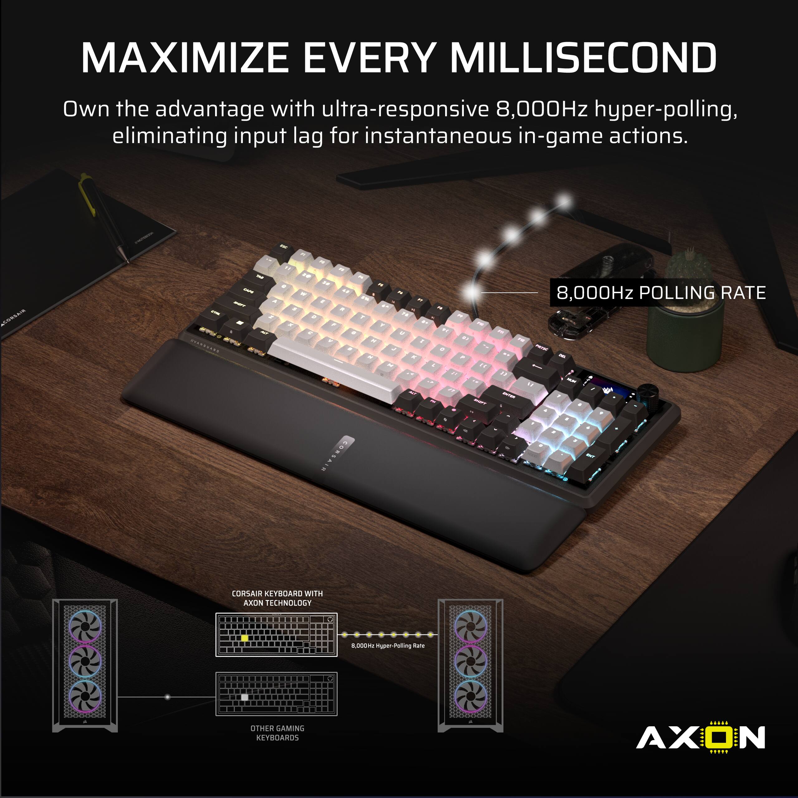 MAXIMIZE EVERY MILLISECOND

Own the advantage with ultra-responsive 8,000Hz hyper-polling, eliminating input lag for instantaneous in-game actions.

8,000Hz POLLING RATE

CORSAIR KEYBOARD WITH AXON TECHNOLOGY

OTHER GAMING KEYBOARDS

AXON