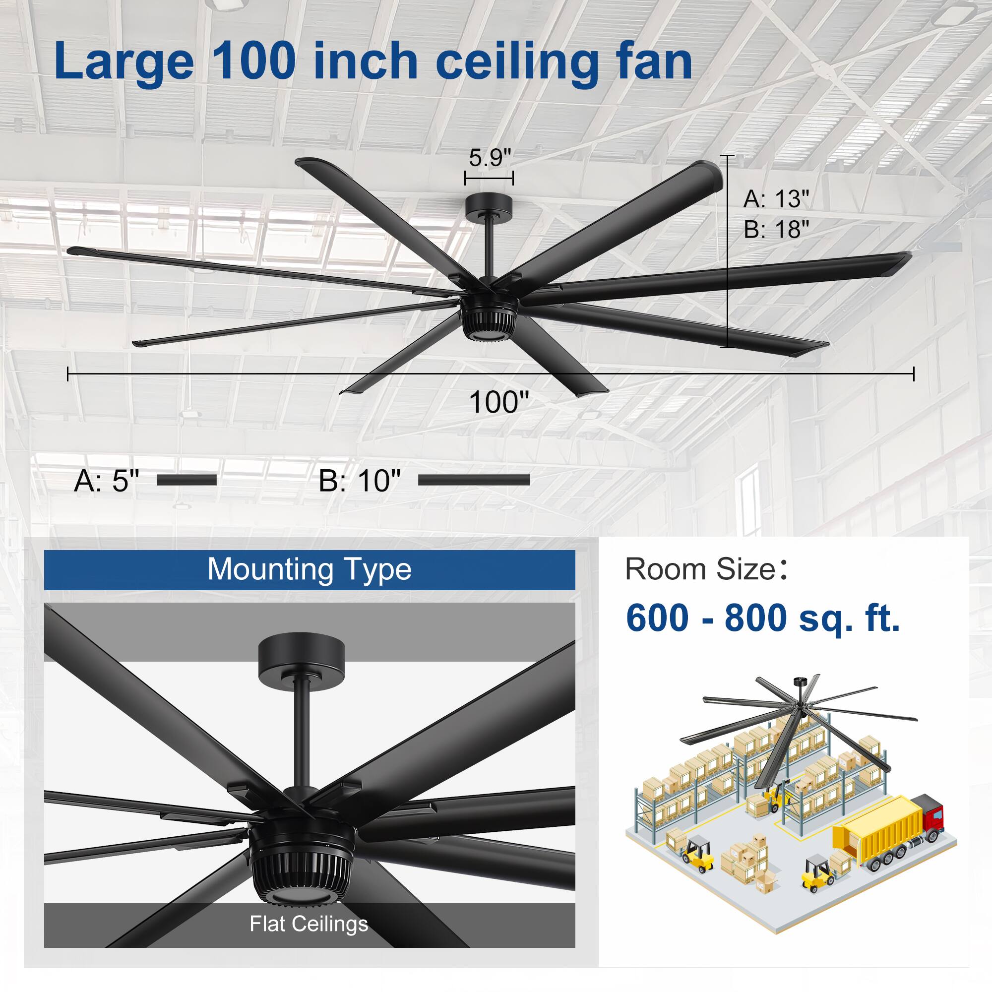 Large 100 inch ceiling fan  
5.9"  
A: 13"  
B: 18"  
100"  
A: 5"  
B: 10"  
Mounting Type: Flat Ceilings  
Room Size: 600 - 800 sq. ft.