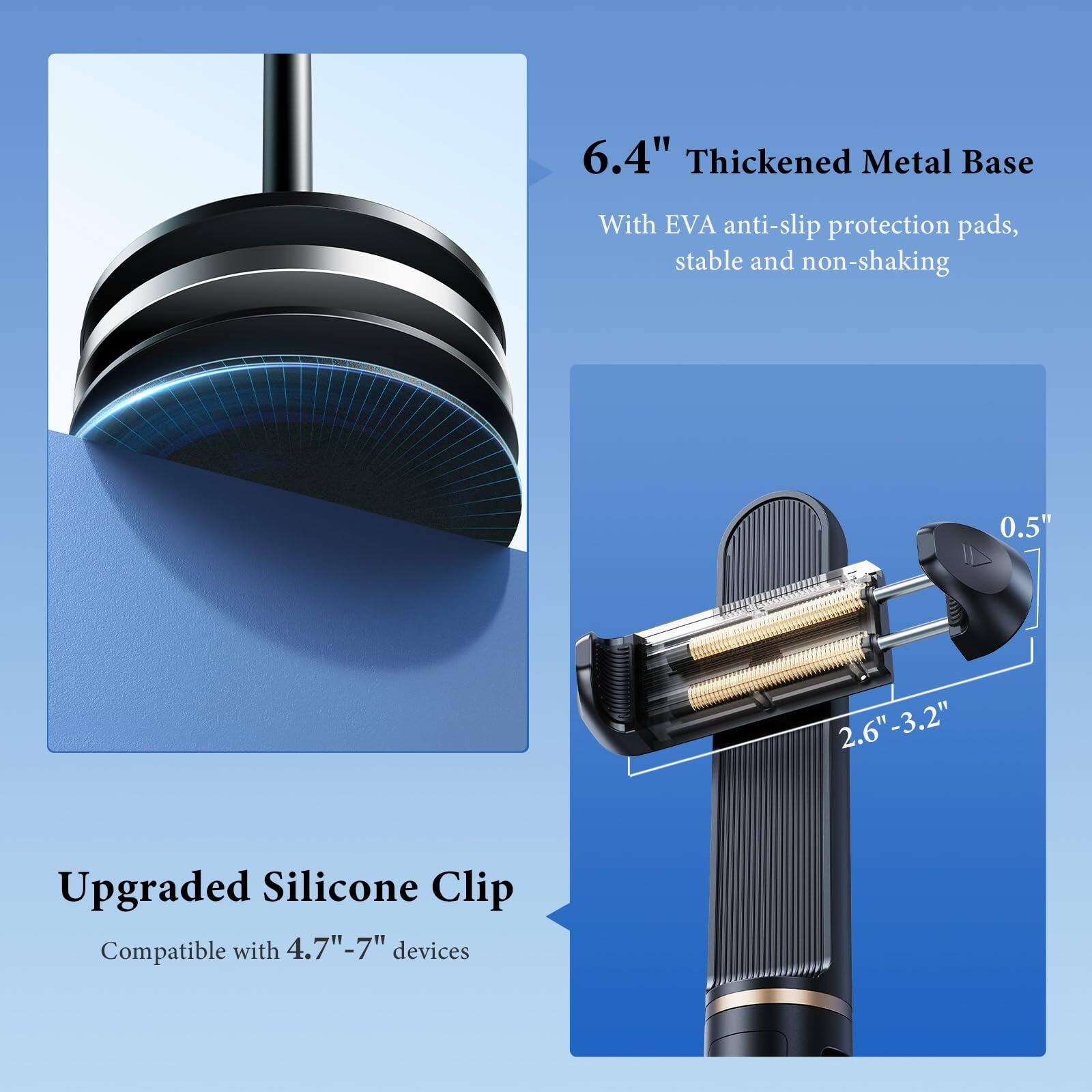 6.4" Thickened Metal Base  
With EVA anti-slip protection pads, stable and non-shaking  

Upgraded Silicone Clip  
Compatible with 4.7"-7" devices  

0.5"  
2.6"-3.2"