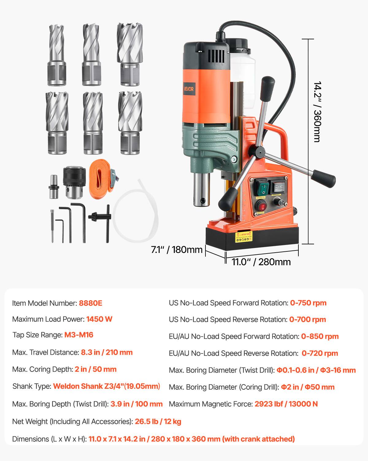 NEVOR

14.2" / 360mm  
7.1" / 180mm  
11.0" / 280mm  

Item Model Number: 8880E  

US No-Load Speed Forward Rotation: 0-750 rpm  
Maximum Load Power: 1450 W  
US No-Load Speed Reverse Rotation: 0-700 rpm  
Tap Size Range: M3-M16  
EU/AU No-Load Speed Forward Rotation: 0-850 rpm  
Max. Travel Distance: 8.3 in / 210 mm  
EU/AU No-Load Speed Reverse Rotation: 0-720 rpm  
Max. Coring Depth: 2 in / 50 mm  
Max. Boring Diameter (Twist Drill): 0.1-0.6 in / 3-16 mm  
Shank Type: Weldon Shank Z3/4" (19.05mm)  
Max. Boring Diameter (Coring Drill): 2 in / 50 mm  
Max. Boring Depth (Twist Drill): 3.9 in / 1