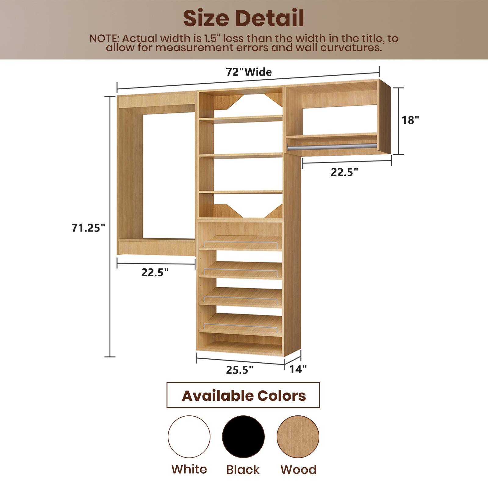 **Size Detail**

NOTE: Actual width is 1.5" less than the width in the title, to allow for measurement errors and wall curvatures.

- 72" Wide
- 71.25" (height)
- 22.5" (shelf depth)
- 22.5" (shelf depth)
- 25.5" (base depth)
- 14" (base width)
- 18" (top shelf width)

**Available Colors**

- White
- Black
- Wood