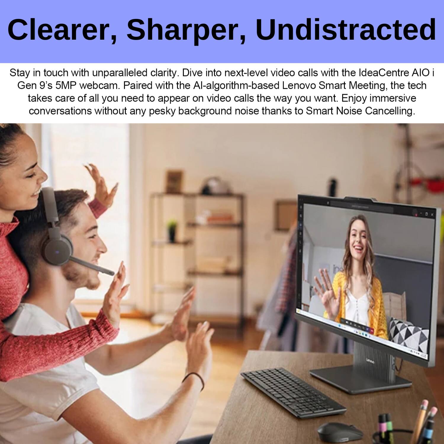 Clearer, Sharper, Undistracted

Stay in touch with unparalleled clarity. Dive into next-level video calls with the IdeaCentre AIO i Gen 9's 5MP webcam. Paired with the AI-algorithm-based Lenovo Smart Meeting, the tech takes care of all you need to appear on video calls the way you want. Enjoy immersive conversations without any pesky background noise thanks to Smart Noise Cancelling.