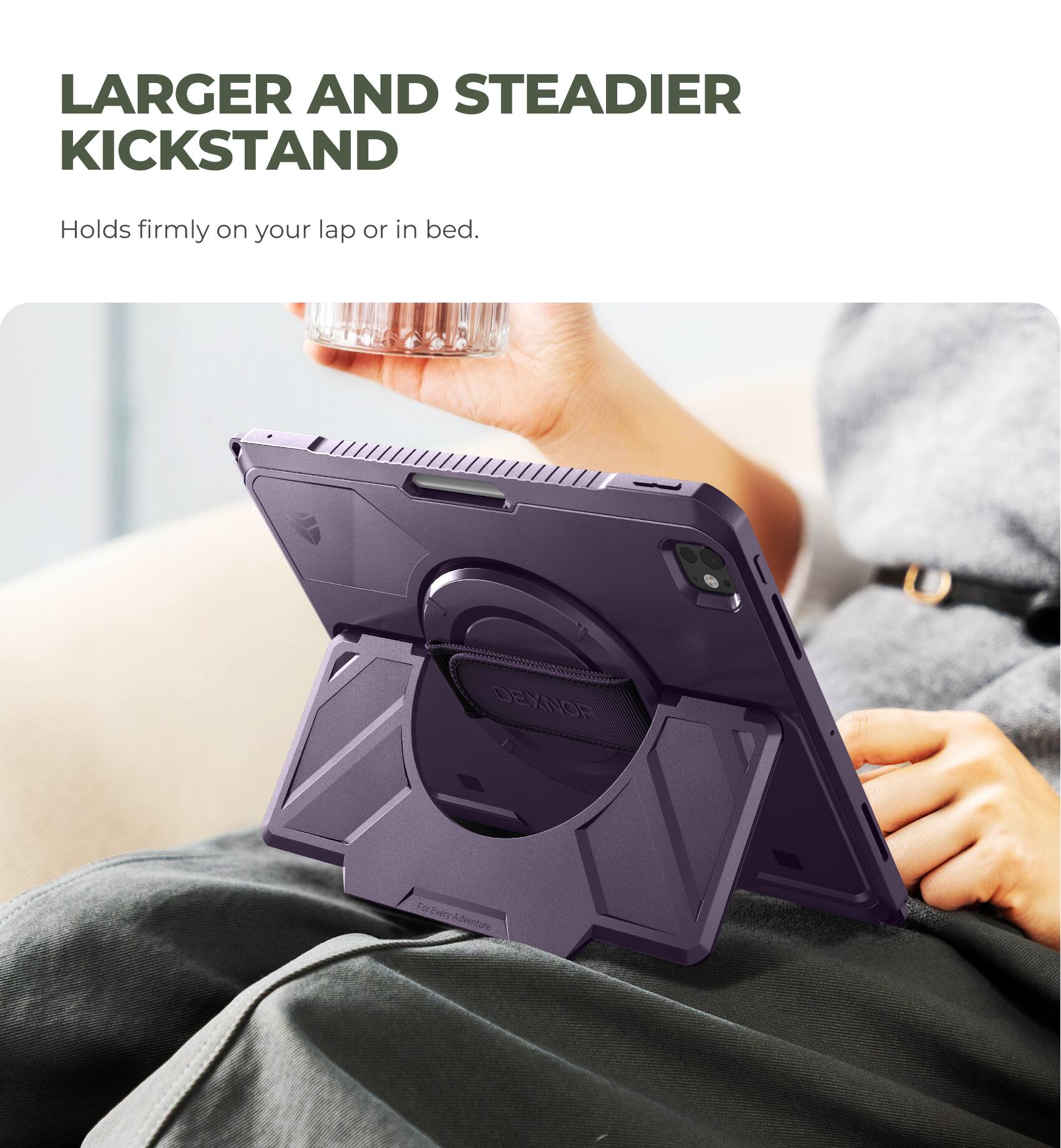 LARGER AND STEADIER KICKSTAND  
Holds firmly on your lap or in bed.  

DEXNOR  
For Every Adventure