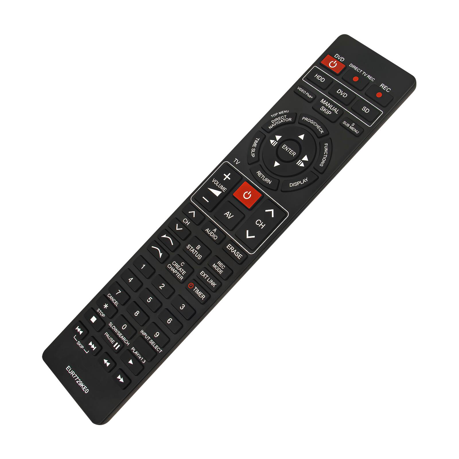 DVD  
DIRECT TV  
HDD  
REC  
VIDEO REC  
PUE-  
DVD MENU  
MANUAL  
SKIP  
SD  
NAVIGATOR  
DIRECT PROGICHECK  
ZIB MENU  
TIMESUP  
ENTER  
FUNCTIONS  
TV  
+  
RETURN  
DISPLAY  
VOLUME  
-  
VA  
CH  
V  
A  
AUDIO  
STATUS  
ERASE  
1  
C  
REC  
CHAPTER  
EXT  
MODE  
4  
2  
EXT LINK  
LINK  
7  
TIMER  
*  
CANCEL  
5  
3  
STOP  
8  
6  
0  
I  
SKP  
PAUSE  
SLOW SEARCH  
=  
INPUT SELECT  
9  
L  
44  
PLAY/x1.3  
EUR7729KE0