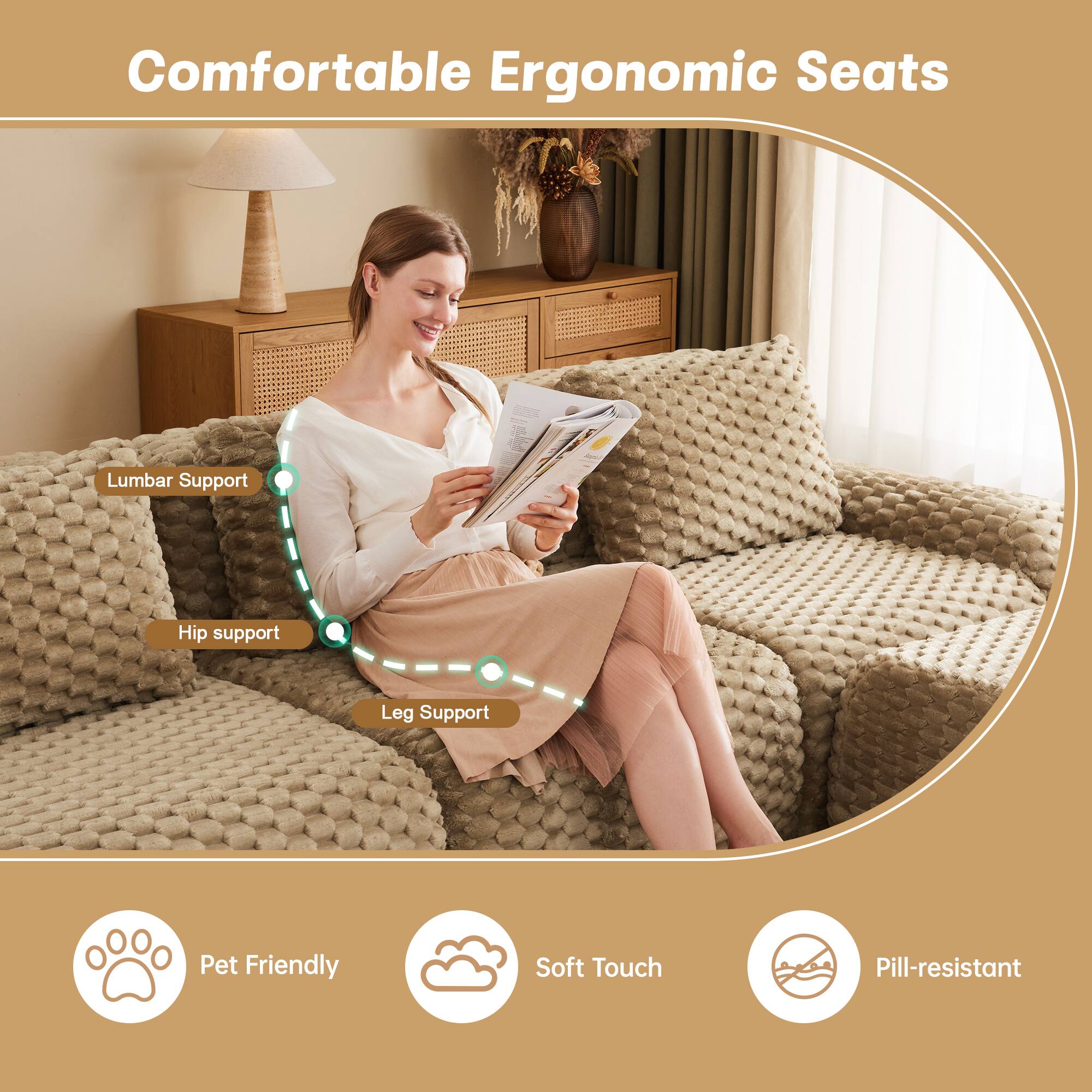 Comfortable Ergonomic Seats

- Lumbar Support
- Hip Support
- Leg Support

Pet Friendly
Soft Touch
Pill-resistant